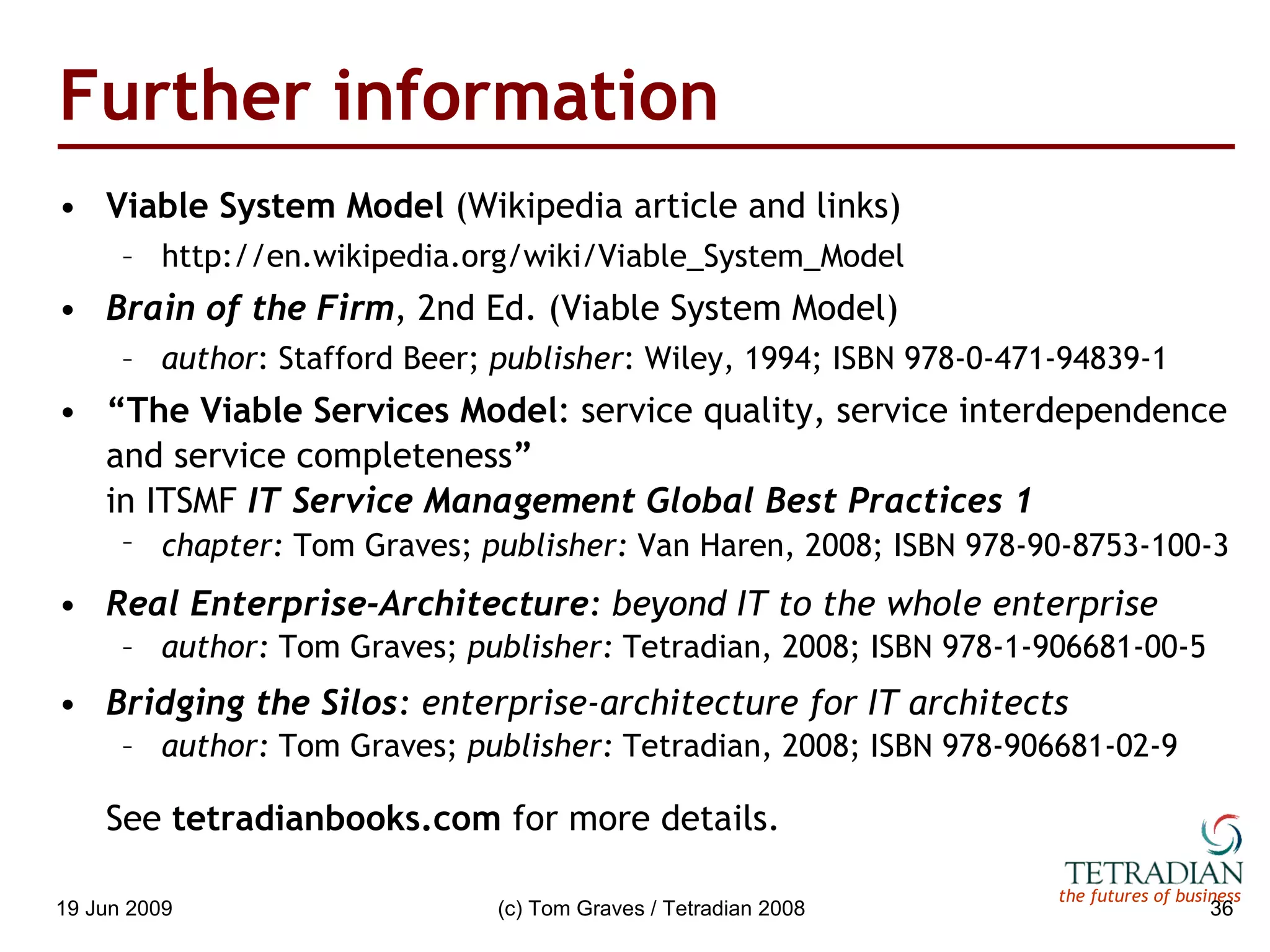 Further information Viable System Model  (Wikipedia article and links) http://en.wikipedia.org/wiki/Viable_System_Model Brain of the Firm , 2nd Ed. (Viable System Model) author : Stafford Beer;  publisher : Wiley, 1994; ISBN 978-0-471-94839-1 “ The Viable Services Model : service quality, service interdependence and service completeness ” in ITSMF  IT Service Management Global Best Practices 1 chapter:  Tom Graves;  publisher:  Van Haren, 2008; ISBN 978-90-8753-100-3   Real Enterprise-Architecture : beyond IT to the whole enterprise author:  Tom Graves;  publisher:  Tetradian, 2008; ISBN 978-1-906681-00-5 Bridging the Silos : enterprise-architecture for IT architects author:  Tom Graves;  publisher:  Tetradian, 2008; ISBN 978-906681-02-9 See  tetradianbooks.com  for more details. 