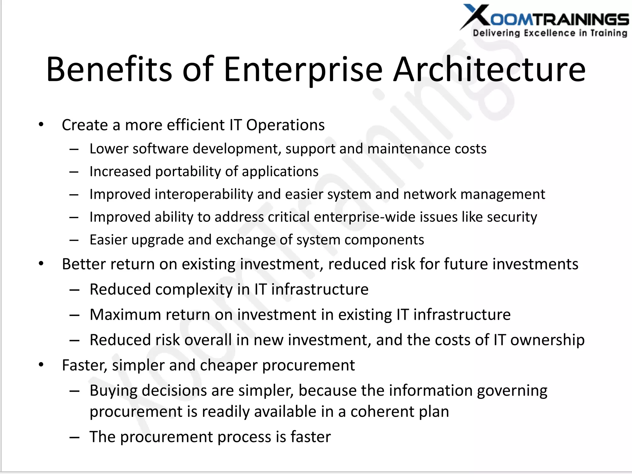 Benefits of Enterprise Architecture
• Create a more efficient IT Operations
– Lower software development, support and maintenance costs
– Increased portability of applications
– Improved interoperability and easier system and network management
– Improved ability to address critical enterprise-wide issues like security
– Easier upgrade and exchange of system components
• Better return on existing investment, reduced risk for future investments
– Reduced complexity in IT infrastructure
– Maximum return on investment in existing IT infrastructure
– Reduced risk overall in new investment, and the costs of IT ownership
• Faster, simpler and cheaper procurement
– Buying decisions are simpler, because the information governing
procurement is readily available in a coherent plan
– The procurement process is faster
 