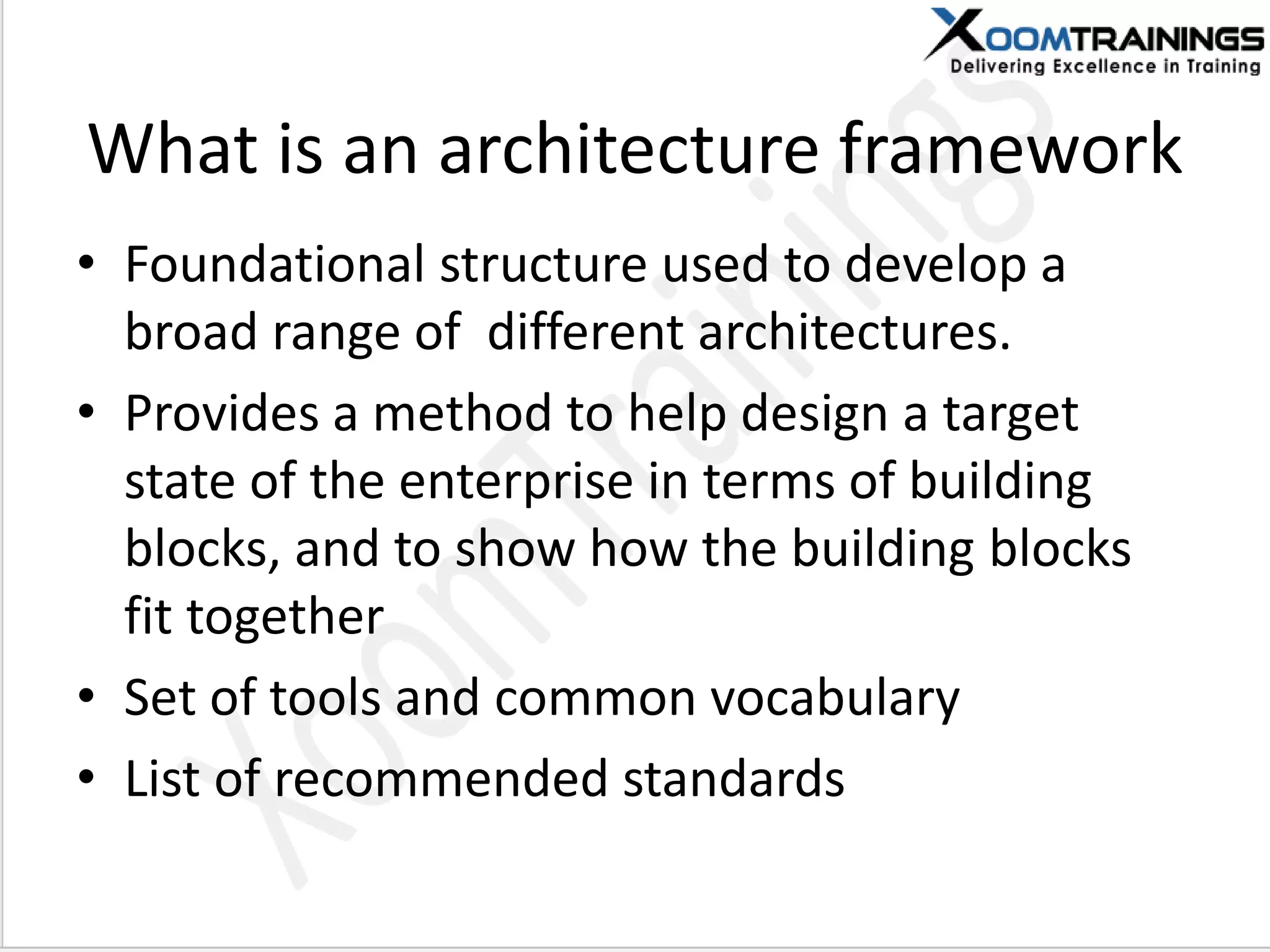 What is an architecture framework
• Foundational structure used to develop a
broad range of different architectures.
• Provides a method to help design a target
state of the enterprise in terms of building
blocks, and to show how the building blocks
fit together
• Set of tools and common vocabulary
• List of recommended standards
 