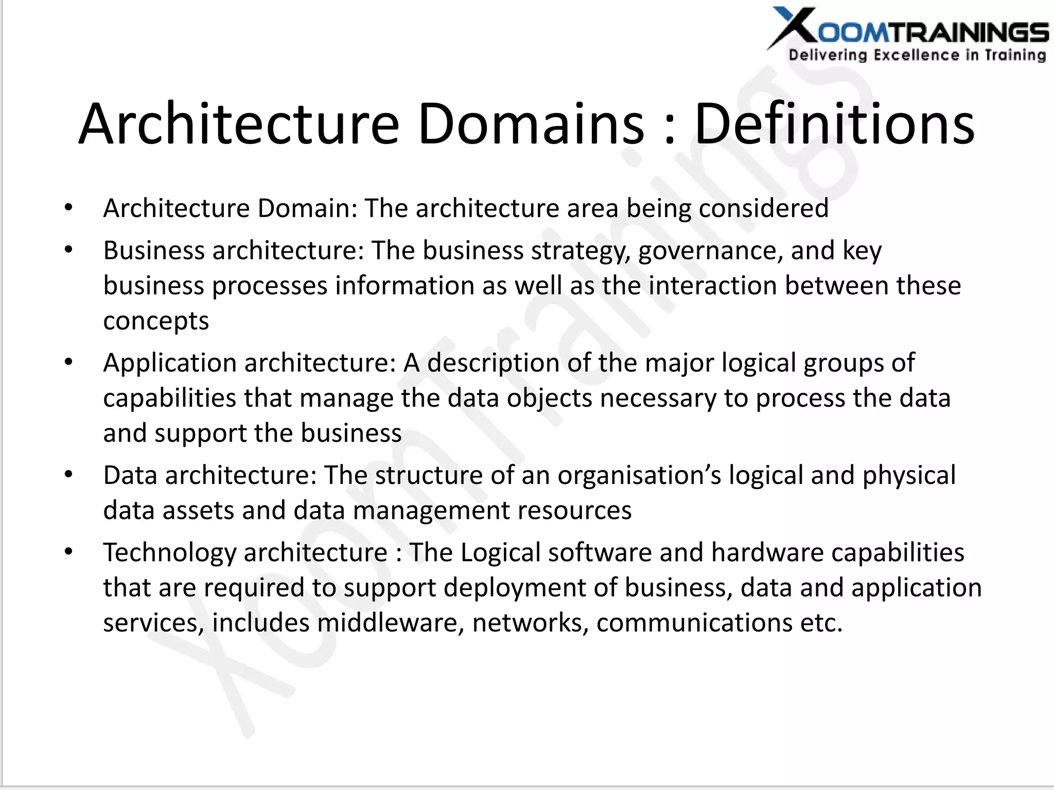 Architecture Domains : Definitions
• Architecture Domain: The architecture area being considered
• Business architecture: The business strategy, governance, and key
business processes information as well as the interaction between these
concepts
• Application architecture: A description of the major logical groups of
capabilities that manage the data objects necessary to process the data
and support the business
• Data architecture: The structure of a orga isatio ’s logical a d physical
data assets and data management resources
• Technology architecture : The Logical software and hardware capabilities
that are required to support deployment of business, data and application
services, includes middleware, networks, communications etc.
 