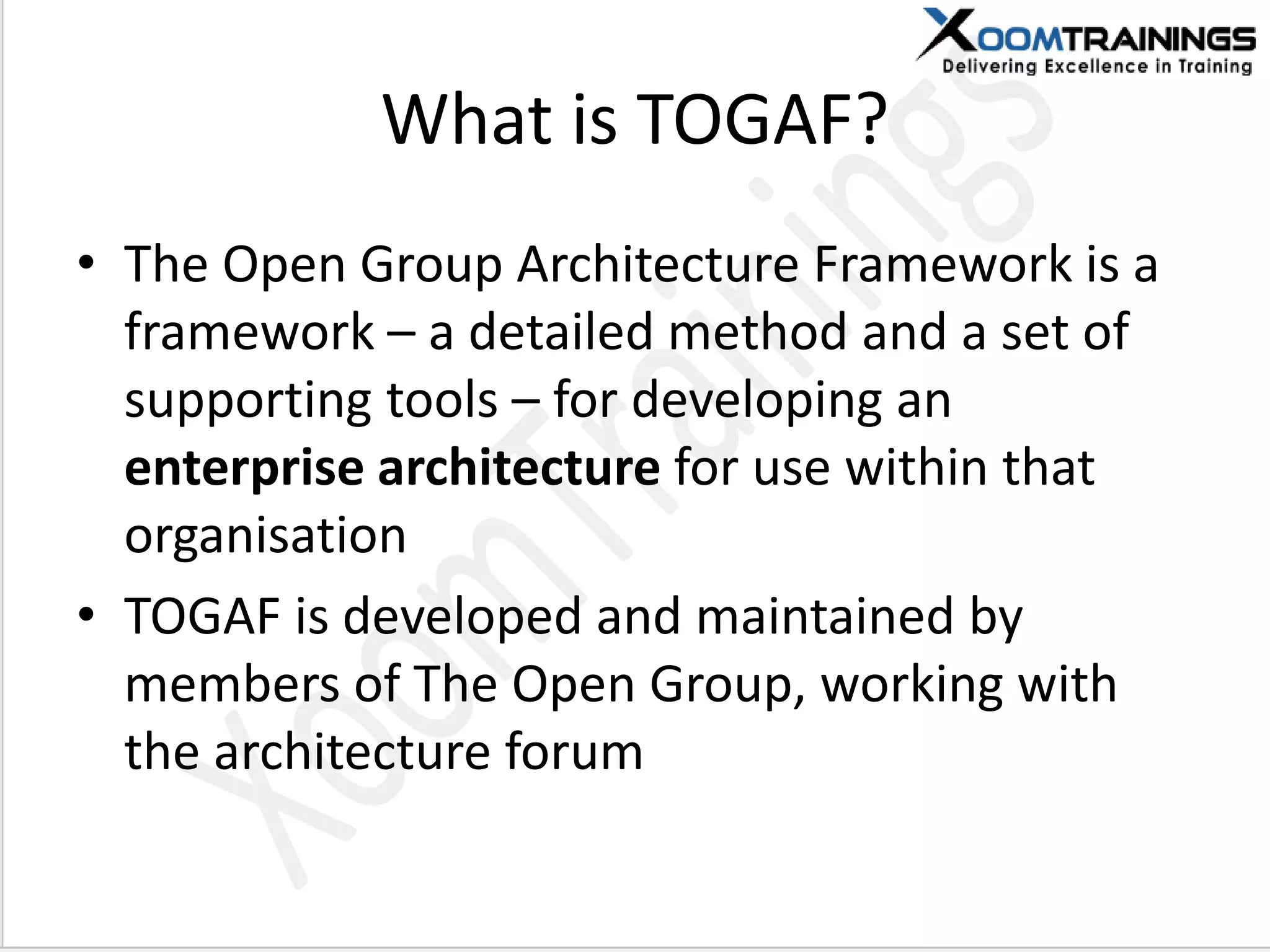 What is TOGAF?
• The Open Group Architecture Framework is a
framework – a detailed method and a set of
supporting tools – for developing an
enterprise architecture for use within that
organisation
• TOGAF is developed and maintained by
members of The Open Group, working with
the architecture forum
 