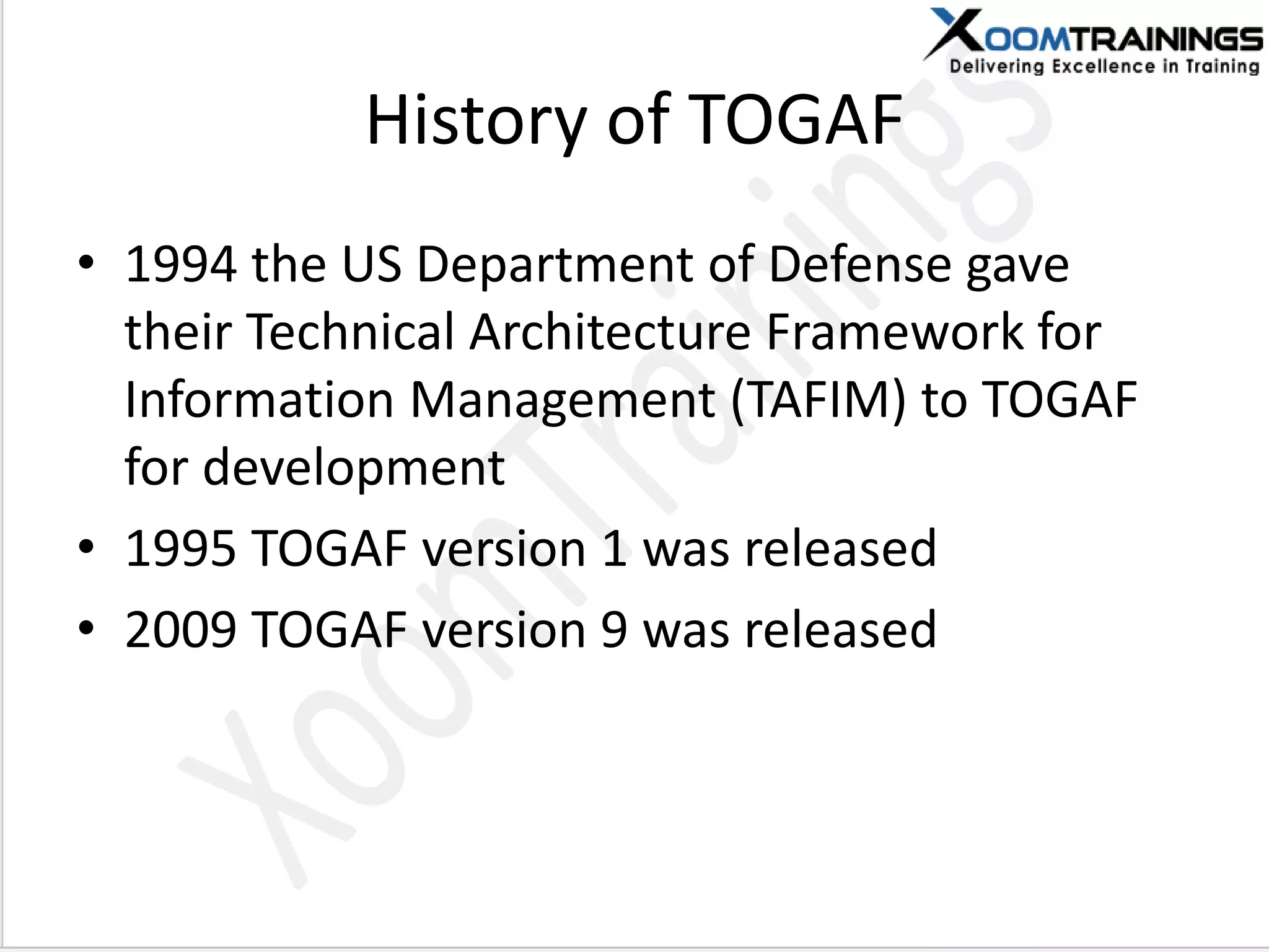 History of TOGAF
• 1994 the US Department of Defense gave
their Technical Architecture Framework for
Information Management (TAFIM) to TOGAF
for development
• 1995 TOGAF version 1 was released
• 2009 TOGAF version 9 was released
 