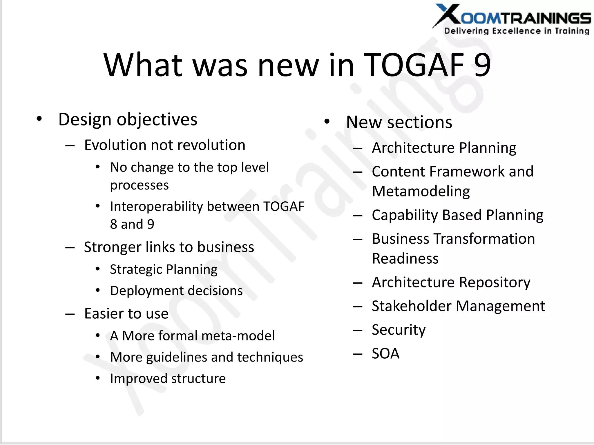 What was new in TOGAF 9
• Design objectives
– Evolution not revolution
• No change to the top level
processes
• Interoperability between TOGAF
8 and 9
– Stronger links to business
• Strategic Planning
• Deployment decisions
– Easier to use
• A More formal meta-model
• More guidelines and techniques
• Improved structure
• New sections
– Architecture Planning
– Content Framework and
Metamodeling
– Capability Based Planning
– Business Transformation
Readiness
– Architecture Repository
– Stakeholder Management
– Security
– SOA
 
