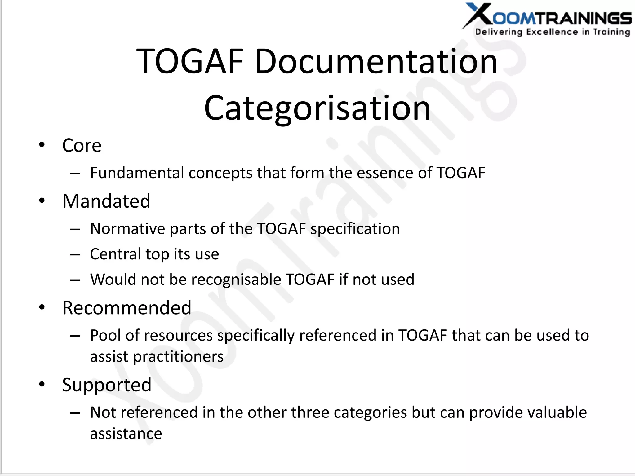 TOGAF Documentation
Categorisation
• Core
– Fundamental concepts that form the essence of TOGAF
• Mandated
– Normative parts of the TOGAF specification
– Central top its use
– Would not be recognisable TOGAF if not used
• Recommended
– Pool of resources specifically referenced in TOGAF that can be used to
assist practitioners
• Supported
– Not referenced in the other three categories but can provide valuable
assistance
 