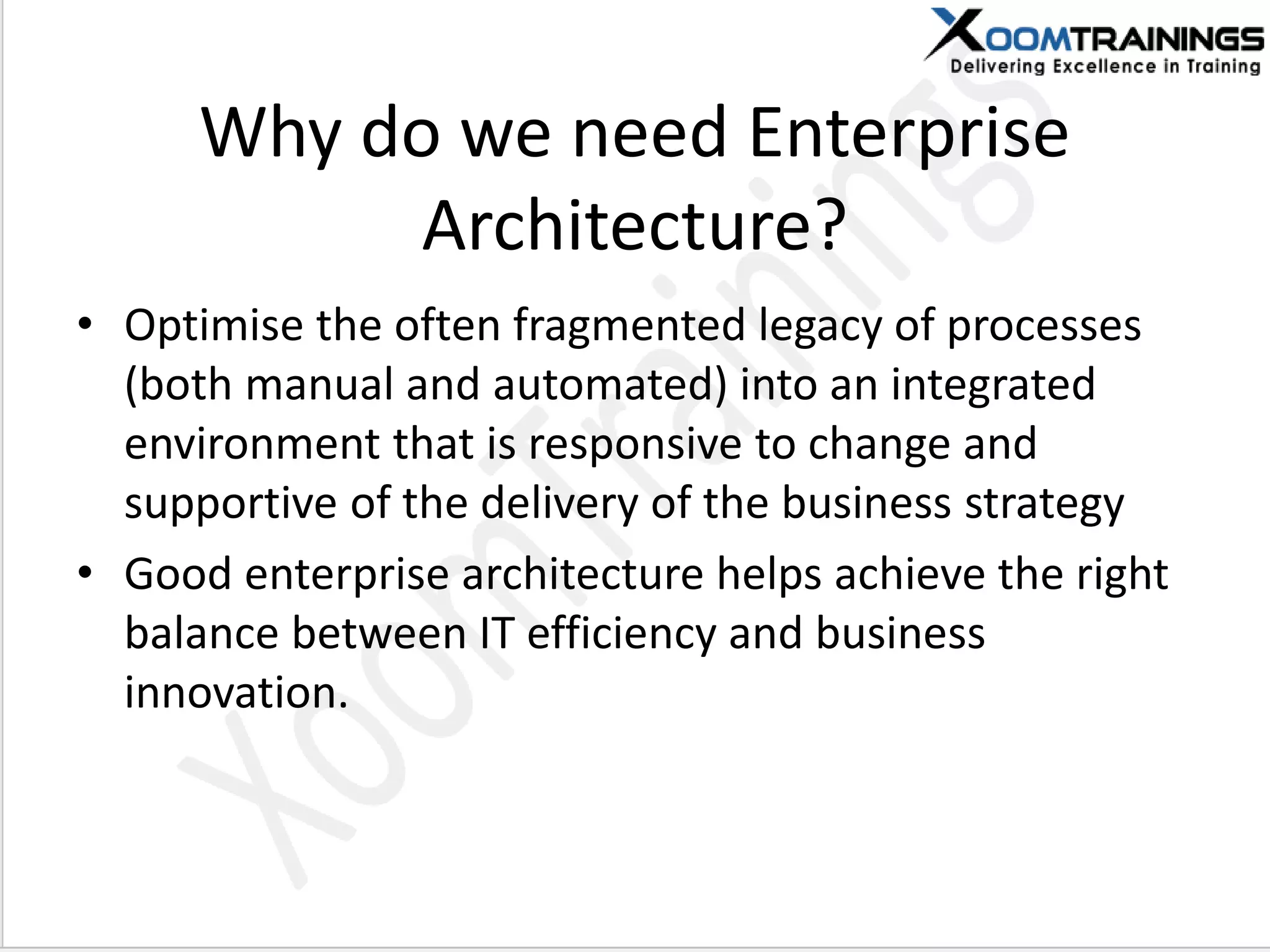Why do we need Enterprise
Architecture?
• Optimise the often fragmented legacy of processes
(both manual and automated) into an integrated
environment that is responsive to change and
supportive of the delivery of the business strategy
• Good enterprise architecture helps achieve the right
balance between IT efficiency and business
innovation.
 
