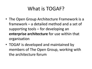 What is TOGAF?The Open Group Architecture Framework is a framework – a detailed method and a set of supporting tools – for developing an enterprise architecture for use within that organisationTOGAF is developed and maintained by members of The Open Group, working with the architecture forum