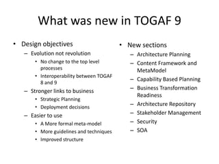 What was new in TOGAF 9Design objectivesEvolution not revolutionNo change to the top level processesInteroperability between TOGAF 8 and 9Stronger links to businessStrategic PlanningDeployment decisionsEasier to useA More formal meta-modelMore guidelines and techniquesImproved structureNew sections