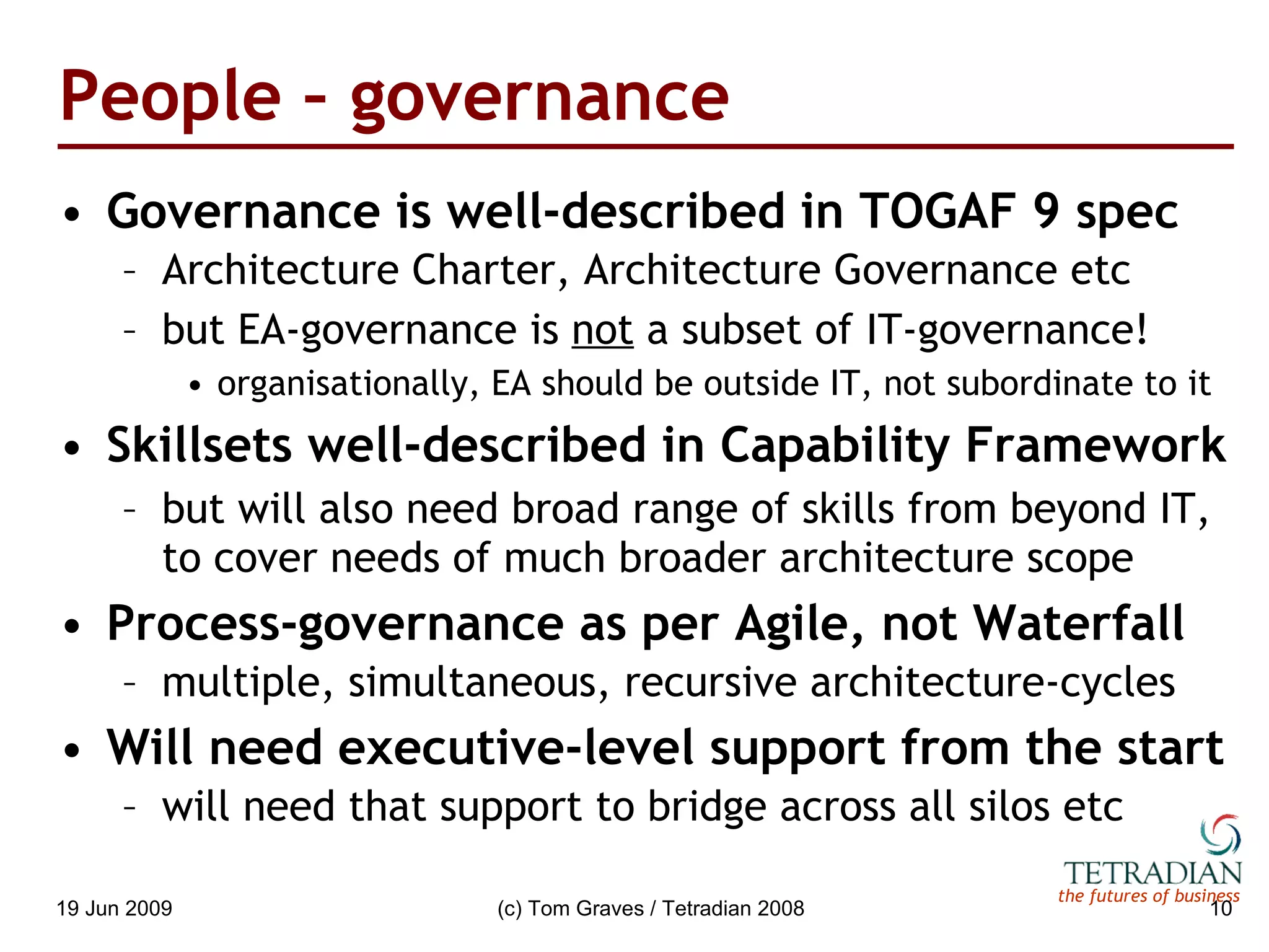 People – governance Governance is well-described in TOGAF 9 spec Architecture Charter, Architecture Governance etc but EA-governance is  not  a subset of IT-governance! organisationally, EA should be outside IT, not subordinate to it Skillsets well-described in Capability Framework but will also need broad range of skills from beyond IT, to cover needs of much broader architecture scope Process-governance as per Agile, not Waterfall multiple, simultaneous, recursive architecture-cycles Will need executive-level support from the start will need that support to bridge across all silos etc 