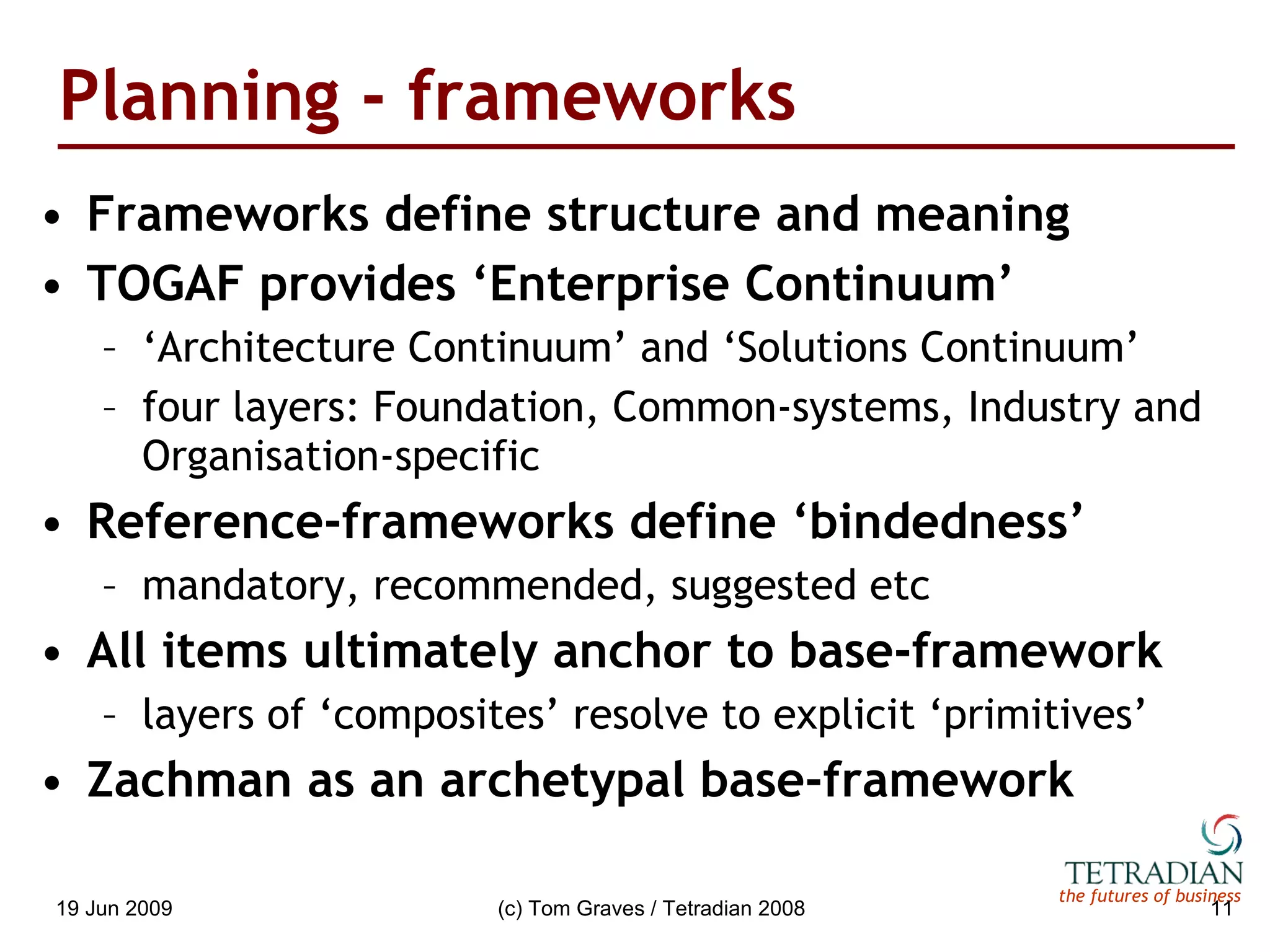 Planning - frameworks Frameworks define structure and meaning TOGAF provides ‘Enterprise Continuum’ ‘ Architecture Continuum’ and ‘Solutions Continuum’ four layers: Foundation, Common-systems, Industry and Organisation-specific Reference-frameworks define ‘bindedness’ mandatory, recommended, suggested etc All items ultimately anchor to base-framework layers of ‘composites’ resolve to explicit ‘primitives’ Zachman as an archetypal base-framework 