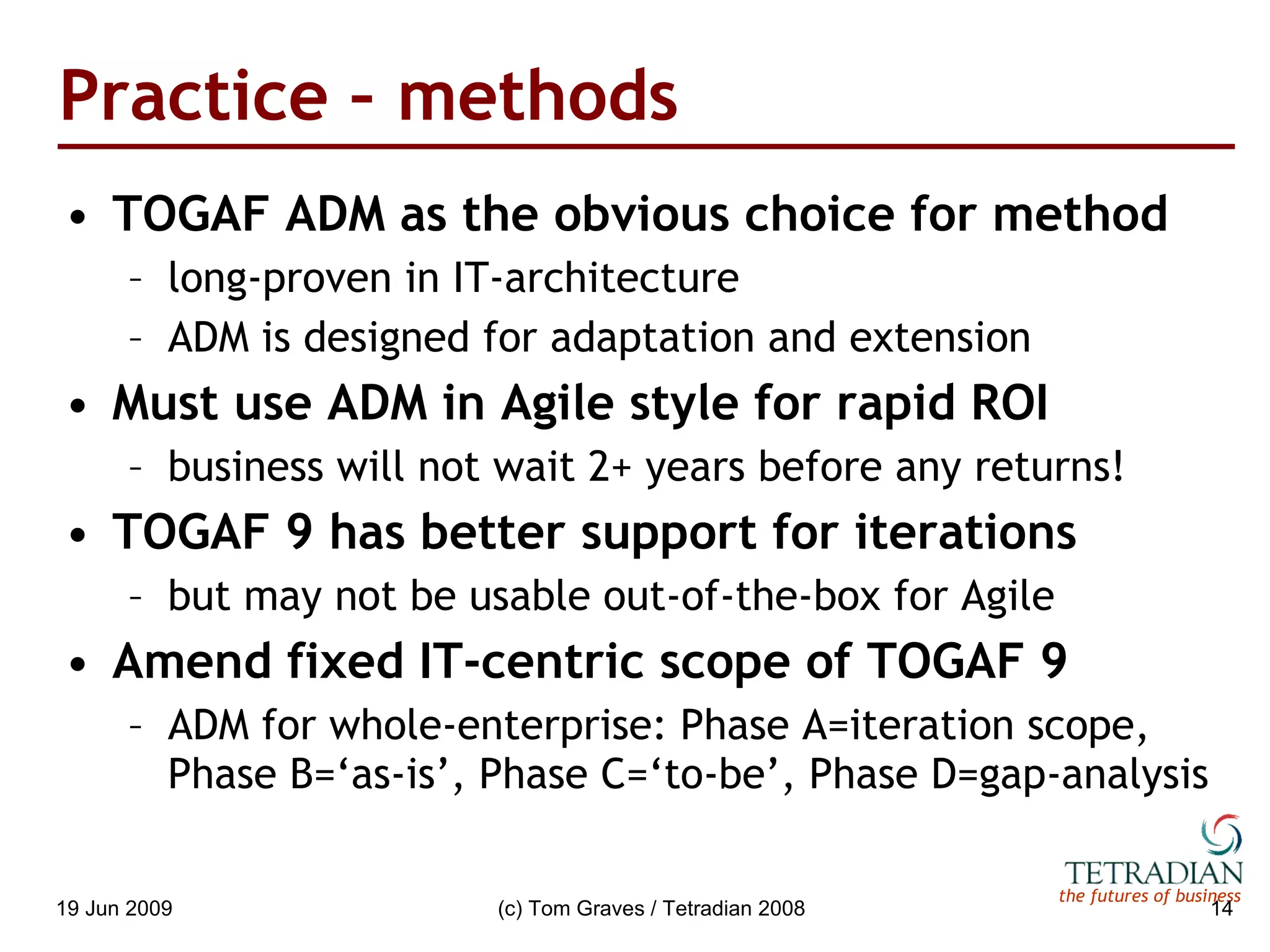 Practice – methods TOGAF ADM as the obvious choice for method long-proven in IT-architecture ADM is designed for adaptation and extension Must use ADM in Agile style for rapid ROI business will not wait 2+ years before any returns! TOGAF 9 has better support for iterations but may not be usable out-of-the-box for Agile Amend fixed IT-centric scope of TOGAF 9 ADM for whole-enterprise: Phase A=iteration scope, Phase B=‘as-is’, Phase C=‘to-be’, Phase D=gap-analysis 