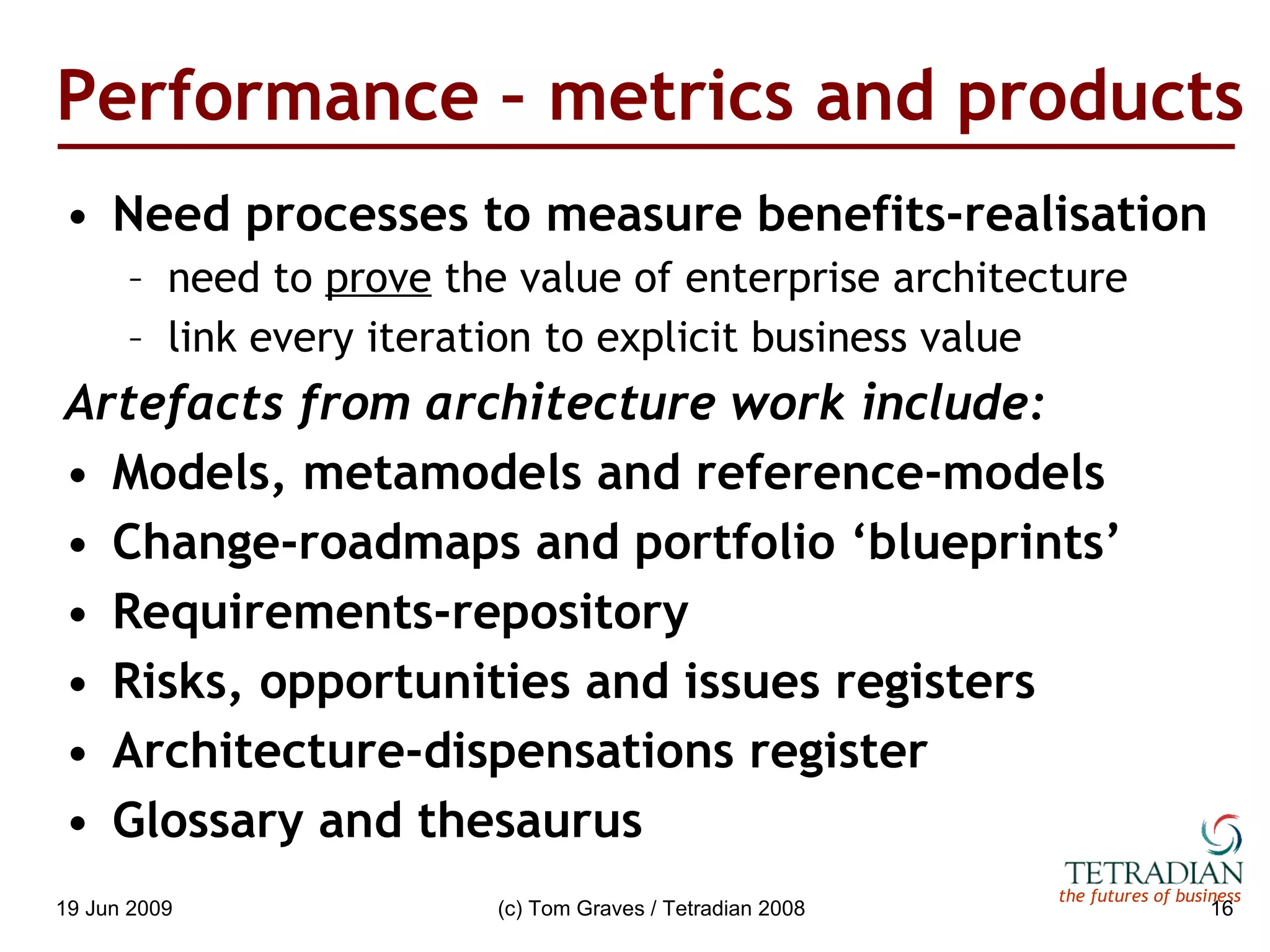Performance – metrics and products Need processes to measure benefits-realisation need to  prove  the value of enterprise architecture link every iteration to explicit business value Artefacts from architecture work include: Models, metamodels and reference-models Change-roadmaps and portfolio ‘blueprints’ Requirements-repository Risks, opportunities and issues registers Architecture-dispensations register Glossary and thesaurus 