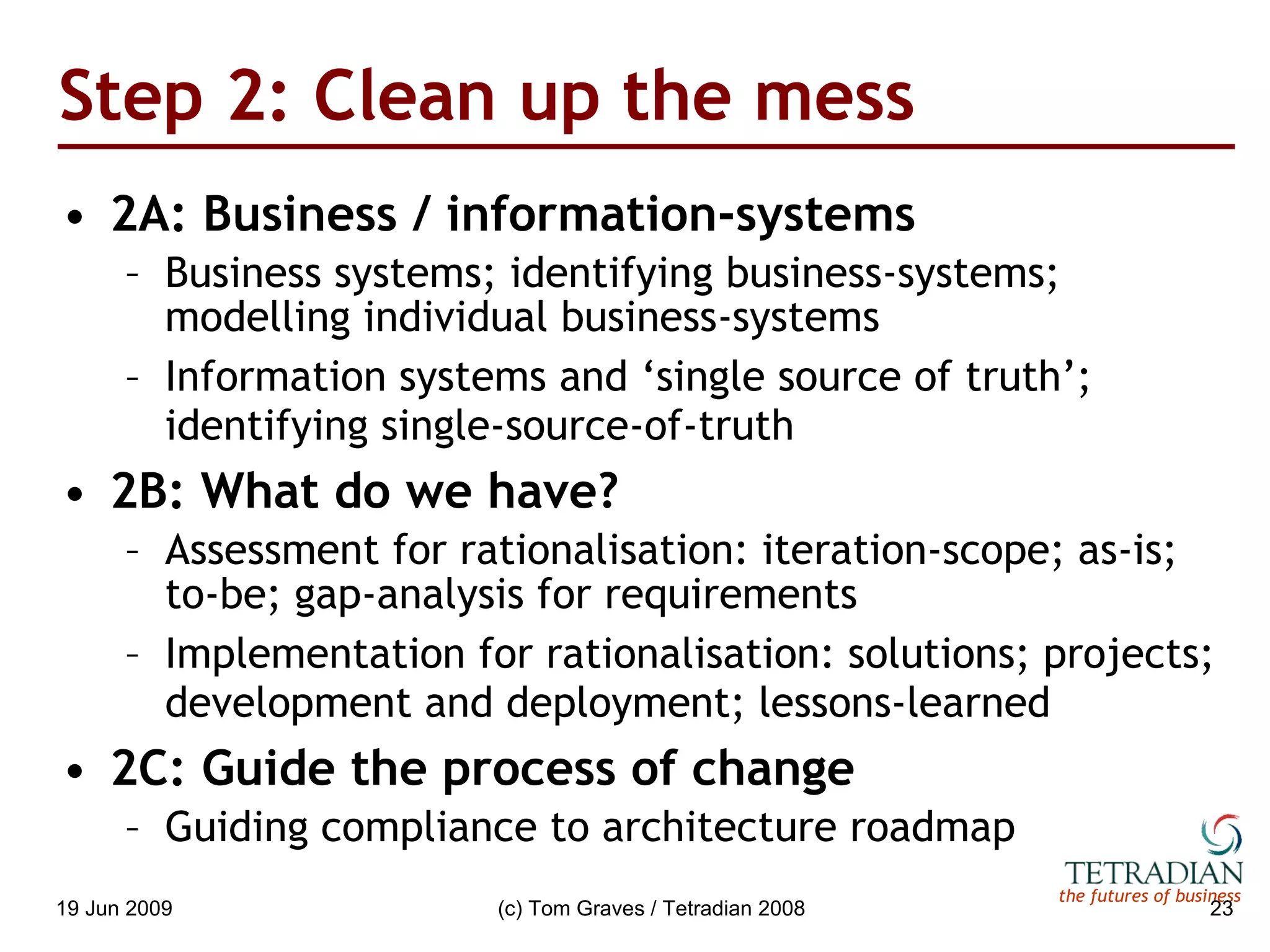 Step 2: Clean up the mess 2A: Business / information-systems Business systems; identifying business-systems; modelling individual business-systems Information systems and ‘single source of truth’; identifying single-source-of-truth 2B: What do we have? Assessment for rationalisation: iteration-scope; as-is; to-be; gap-analysis for requirements Implementation for rationalisation: solutions; projects; development and deployment; lessons-learned 2C: Guide the process of change Guiding compliance to architecture roadmap 