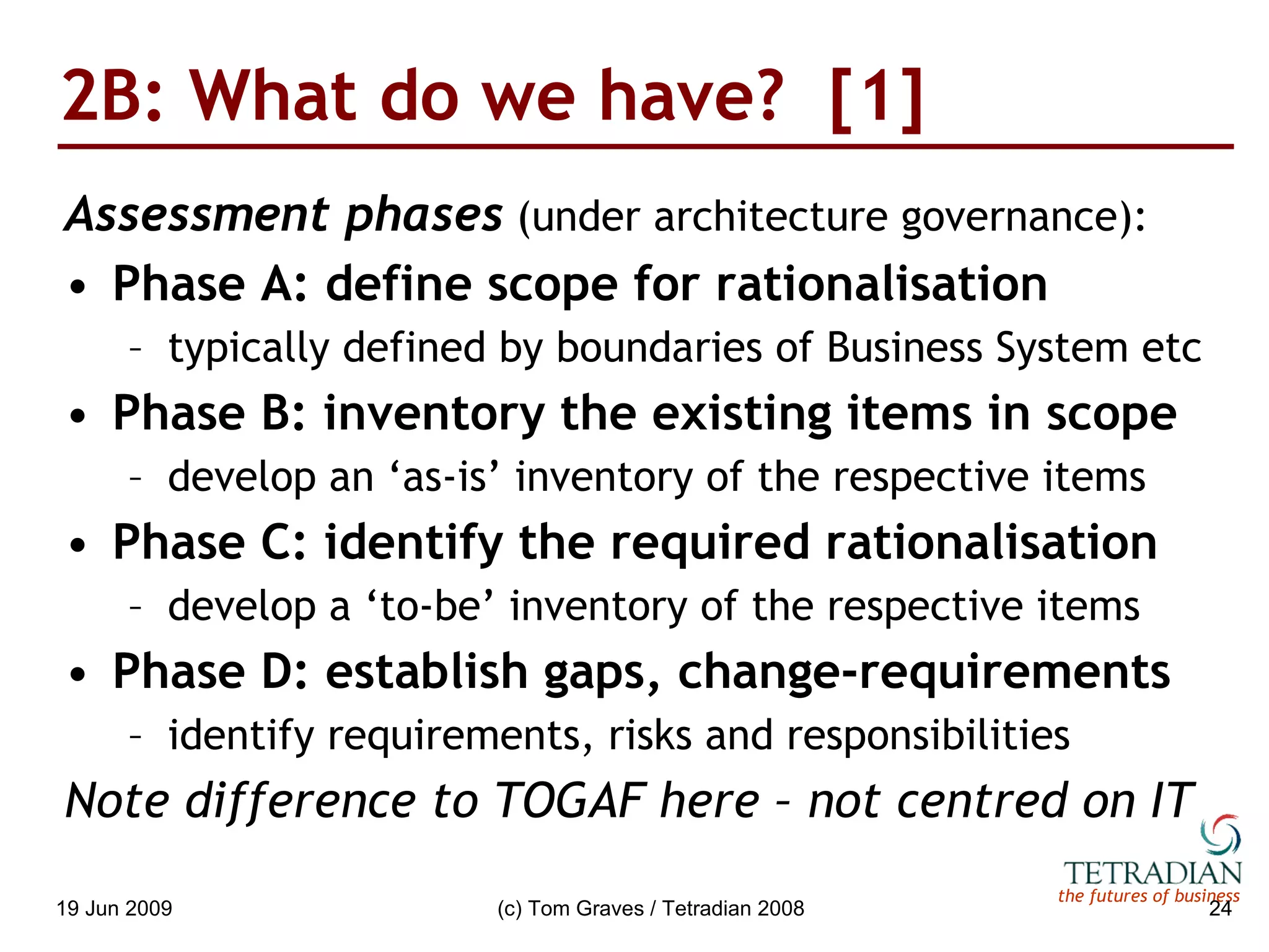 2B: What do we have?  [1] Assessment phases  (under architecture governance): Phase A: define scope for rationalisation typically defined by boundaries of Business System etc Phase B: inventory the existing items in scope develop an ‘as-is’ inventory of the respective items Phase C: identify the required rationalisation develop a ‘to-be’ inventory of the respective items Phase D: establish gaps, change-requirements identify requirements, risks and responsibilities Note difference to TOGAF here – not centred on IT 