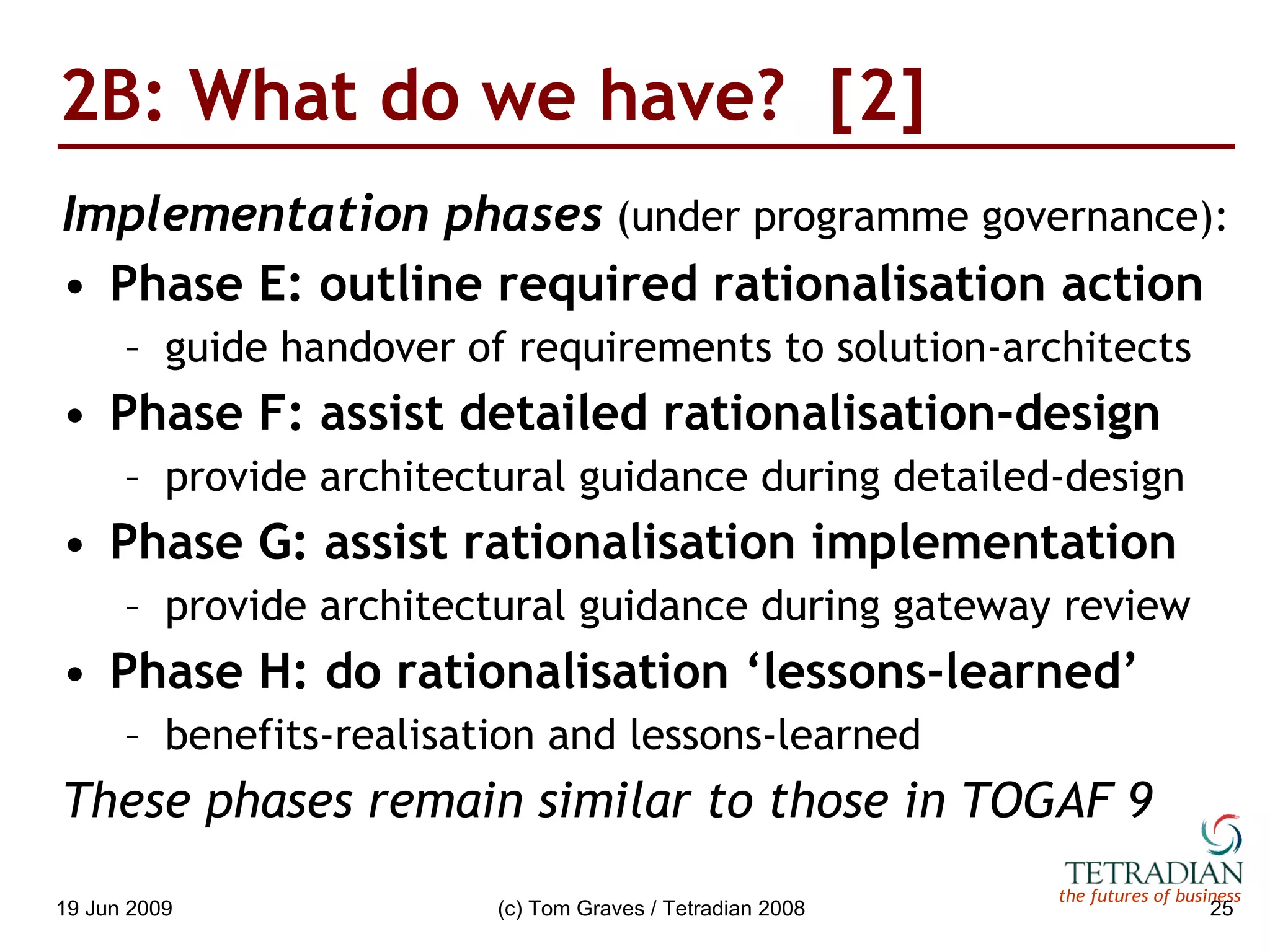 2B: What do we have?  [2] Implementation phases  (under programme governance): Phase E: outline required rationalisation action guide handover of requirements to solution-architects Phase F: assist detailed rationalisation-design provide architectural guidance during detailed-design Phase G: assist rationalisation implementation provide architectural guidance during gateway review Phase H: do rationalisation ‘lessons-learned’ benefits-realisation and lessons-learned These phases remain similar to those in TOGAF 9 