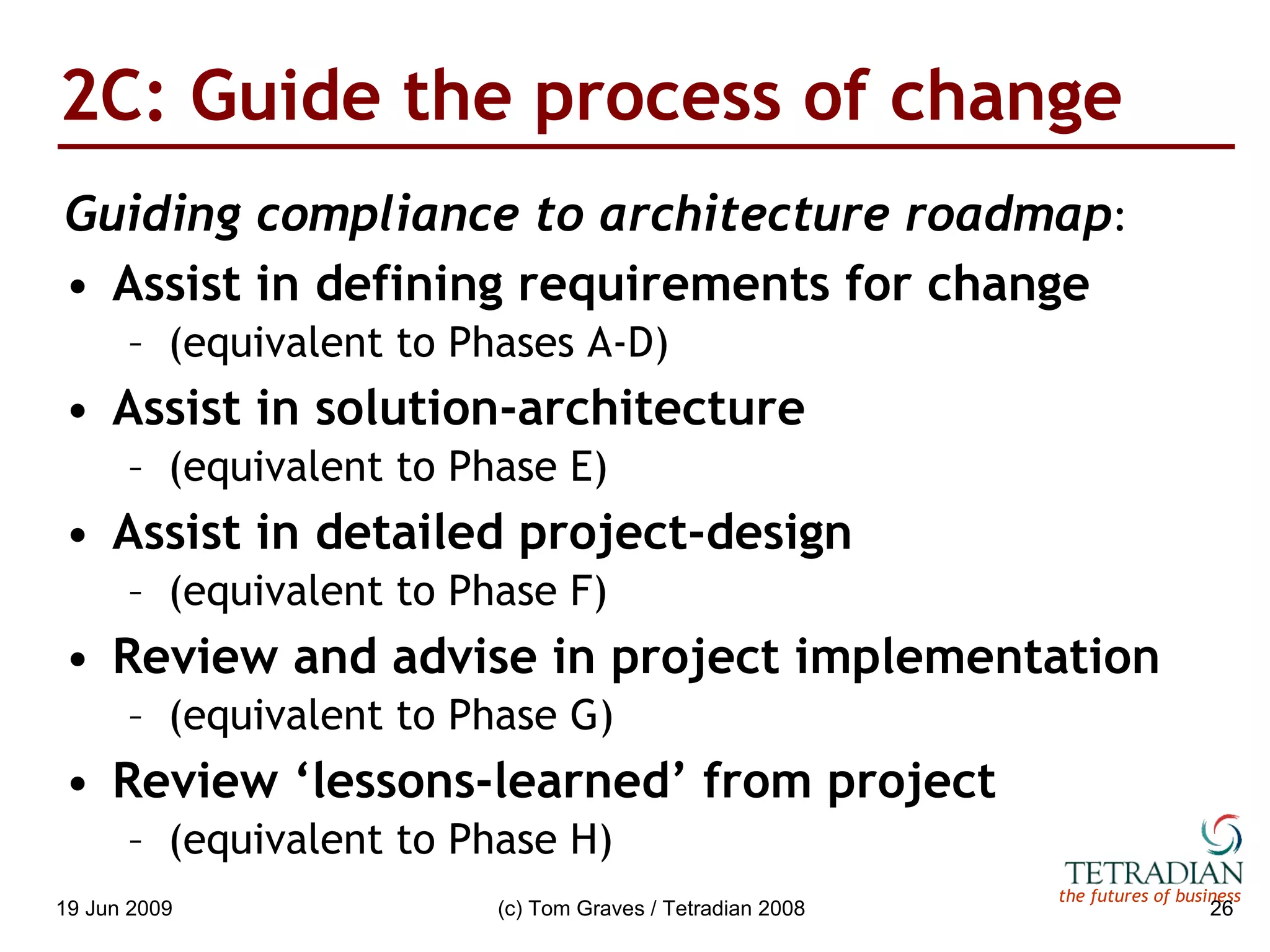 2C: Guide the process of change Guiding compliance to architecture roadmap : Assist in defining requirements for change (equivalent to Phases A-D) Assist in solution-architecture (equivalent to Phase E) Assist in detailed project-design (equivalent to Phase F) Review and advise in project implementation (equivalent to Phase G) Review ‘lessons-learned’ from project (equivalent to Phase H) 