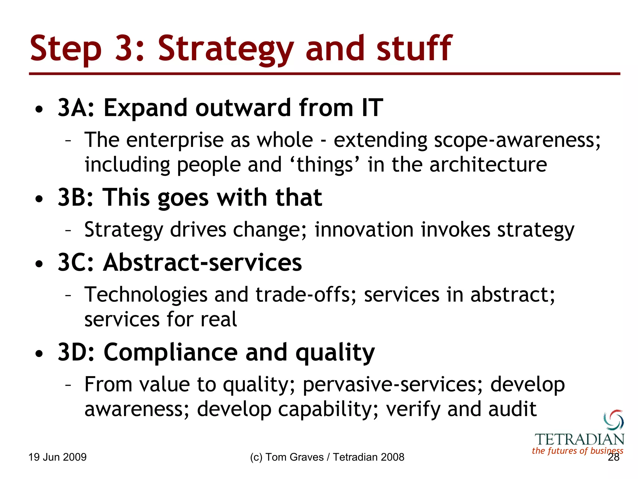 Step 3: Strategy and stuff 3A: Expand outward from IT The enterprise as whole - extending scope-awareness; including people and ‘things’ in the architecture 3B: This goes with that Strategy drives change; innovation invokes strategy 3C: Abstract-services Technologies and trade-offs; services in abstract; services for real 3D: Compliance and quality From value to quality; pervasive-services; develop awareness; develop capability; verify and audit 