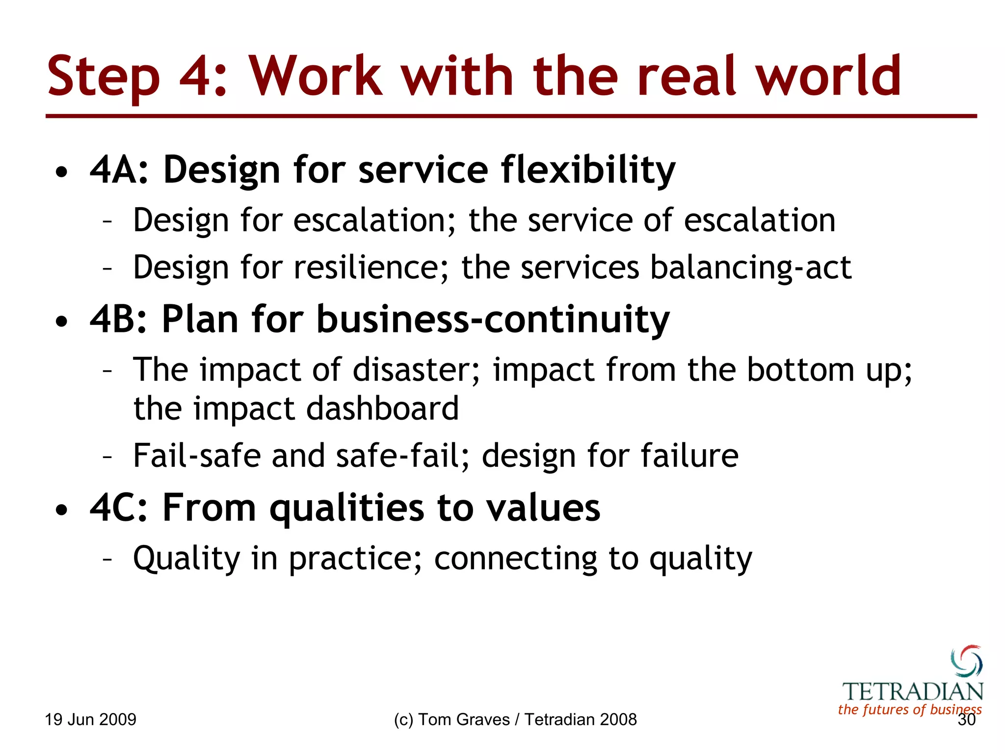 Step 4: Work with the real world 4A: Design for service flexibility Design for escalation; the service of escalation Design for resilience; the services balancing-act 4B: Plan for business-continuity The impact of disaster; impact from the bottom up; the impact dashboard Fail-safe and safe-fail; design for failure 4C: From qualities to values Quality in practice; connecting to quality 