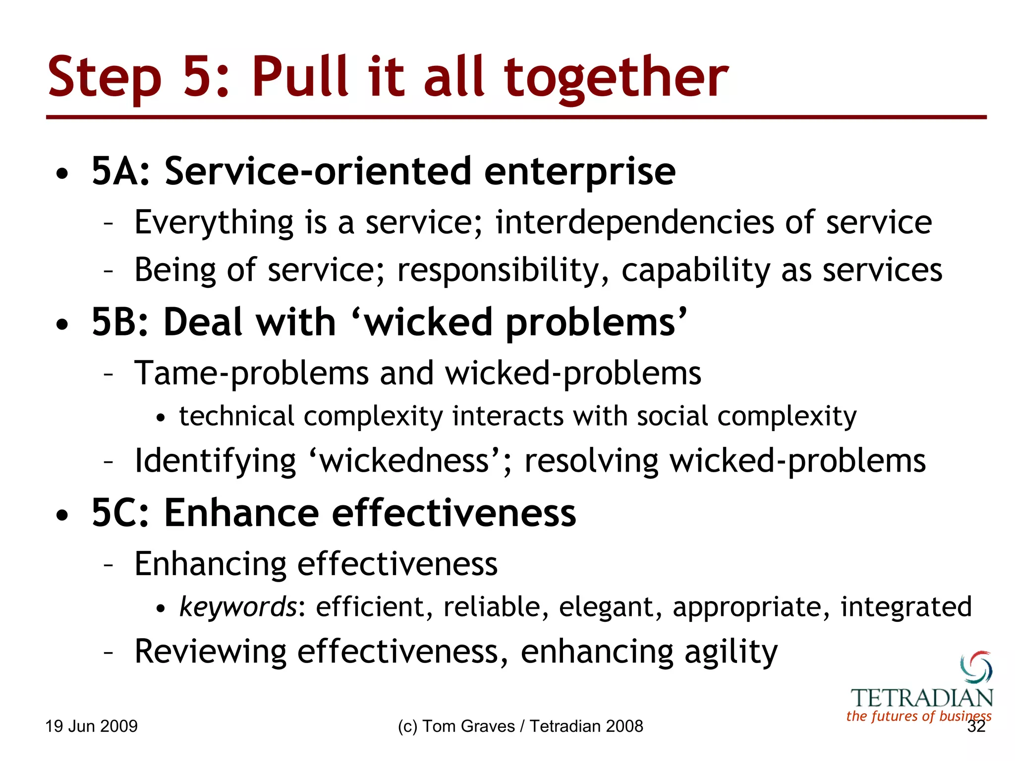 Step 5: Pull it all together 5A: Service-oriented enterprise Everything is a service; interdependencies of service Being of service; responsibility, capability as services 5B: Deal with ‘wicked problems’ Tame-problems and wicked-problems technical complexity interacts with social complexity Identifying ‘wickedness’; resolving wicked-problems 5C: Enhance effectiveness Enhancing effectiveness keywords : efficient, reliable, elegant, appropriate, integrated Reviewing effectiveness, enhancing agility 