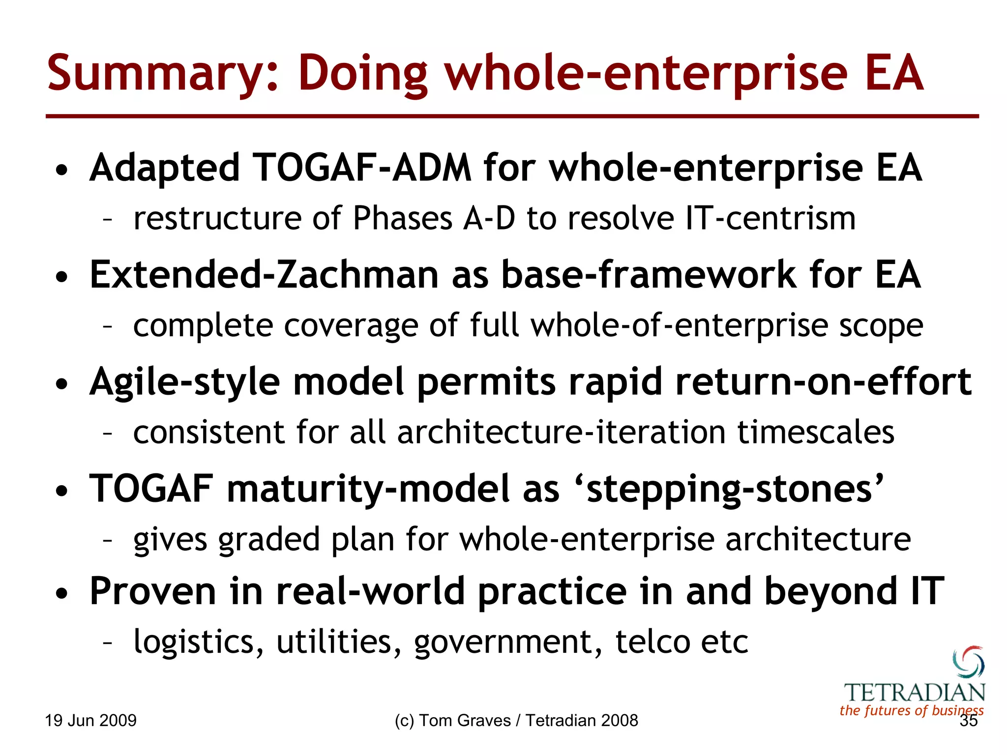Summary: Doing whole-enterprise EA Adapted TOGAF-ADM for whole-enterprise EA restructure of Phases A-D to resolve IT-centrism Extended-Zachman as base-framework for EA complete coverage of full whole-of-enterprise scope Agile-style model permits rapid return-on-effort consistent for all architecture-iteration timescales TOGAF maturity-model as ‘stepping-stones’ gives graded plan for whole-enterprise architecture Proven in real-world practice in and beyond IT logistics, utilities, government, telco etc 