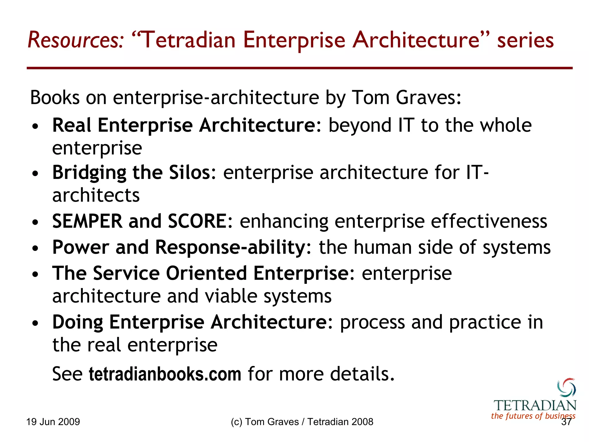 Resources: “ Tetradian Enterprise Architecture” series Books on enterprise-architecture by Tom Graves: Real Enterprise Architecture : beyond IT to the whole enterprise Bridging the Silos : enterprise architecture for IT-architects SEMPER and SCORE : enhancing enterprise effectiveness Power and Response-ability : the human side of systems The Service Oriented Enterprise : enterprise architecture and viable systems Doing Enterprise Architecture : process and practice in the real enterprise See  tetradianbooks.com   for more details. 