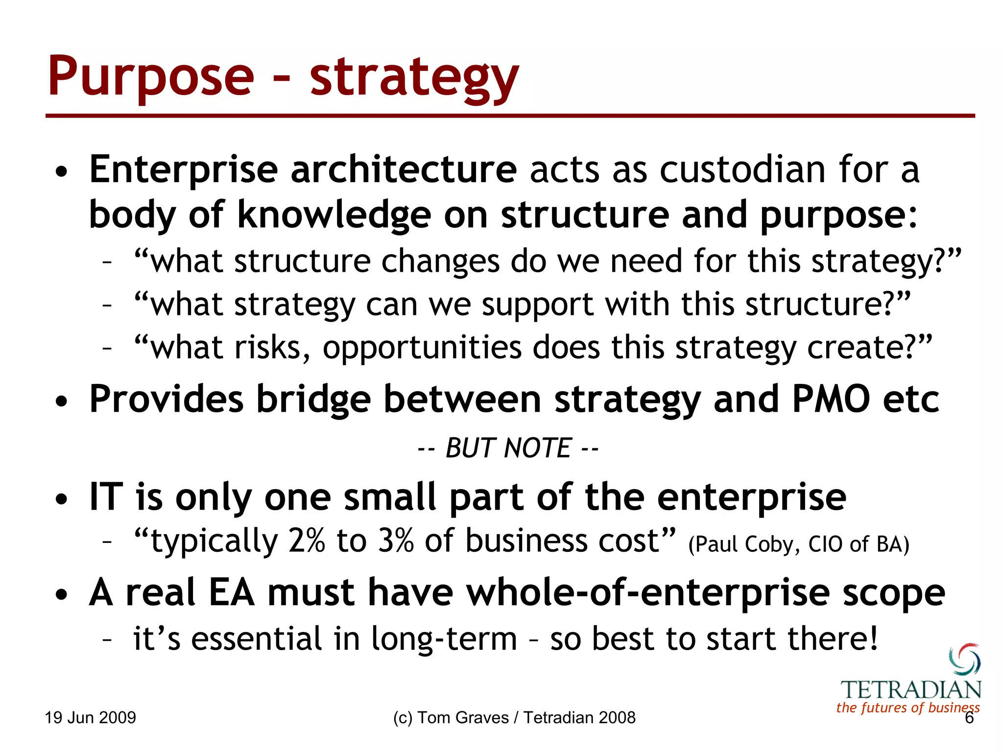 Purpose – strategy Enterprise architecture  acts as custodian for a  body of knowledge on structure and purpose : “ what structure changes do we need for this strategy?” “ what strategy can we support with this structure?” “ what risks, opportunities does this strategy create?” Provides bridge between strategy and PMO etc -- BUT NOTE -- IT is only one small part of the enterprise “ typically 2% to 3% of business cost”  (Paul Coby, CIO of BA) A real EA must have whole-of-enterprise scope it’s essential in long-term – so best to start there! 