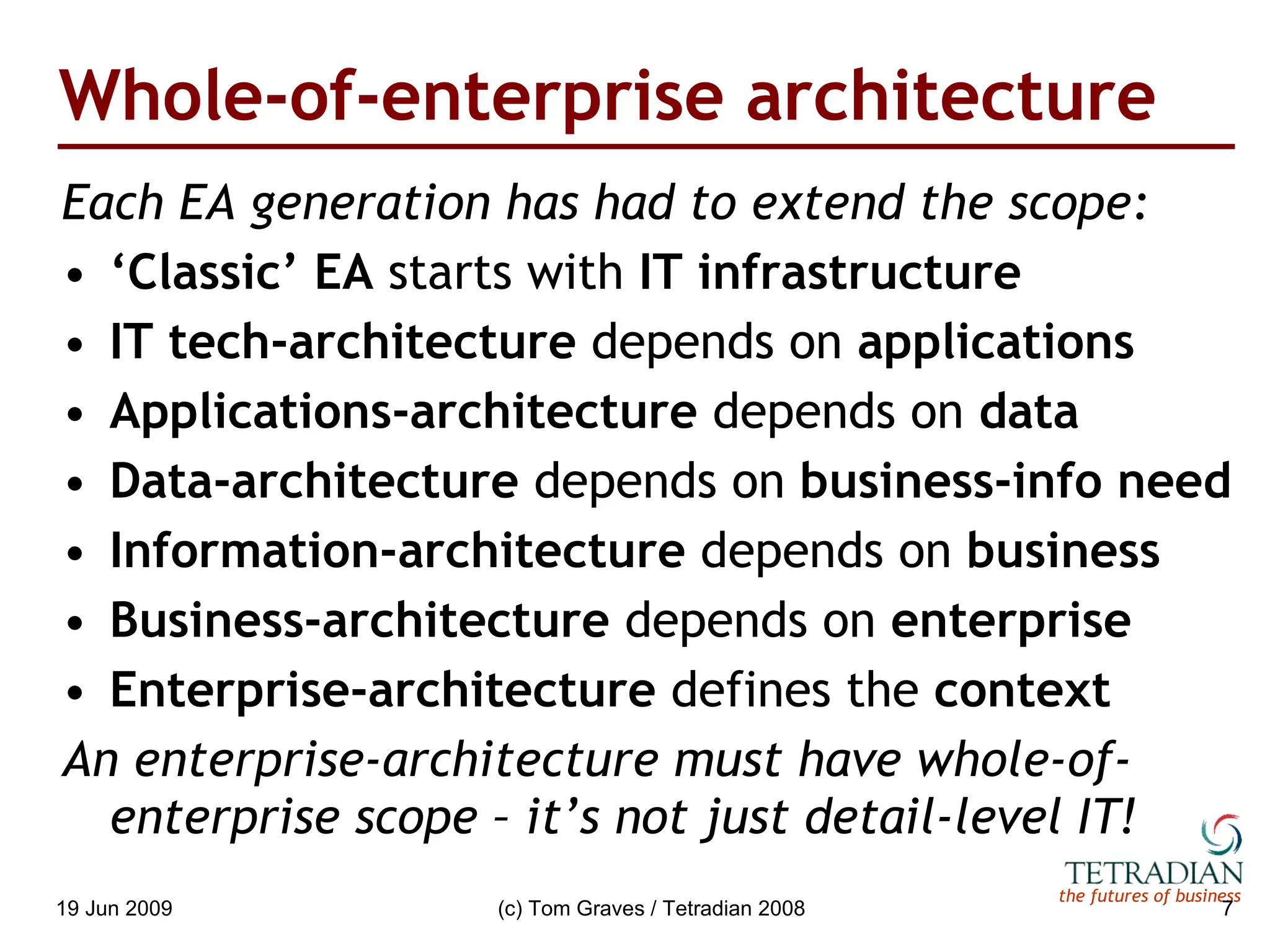 Whole-of-enterprise architecture Each EA generation has had to extend the scope: ‘ Classic’ EA  starts with  IT infrastructure IT tech-architecture  depends on  applications Applications-architecture  depends on  data Data-architecture  depends on  business-info need Information-architecture  depends on  business Business-architecture  depends on  enterprise Enterprise-architecture  defines the  context An enterprise-architecture must have whole-of-enterprise scope – it’s not just detail-level IT! 