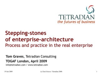 Stepping-stones  of enterprise-architecture Process and practice in the real enterprise Tom Graves , Tetradian Consulting TOGAF London, April 2009 info@tetradian.com / www.tetradian.com 
