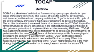 TOGAF
Overview
TOGAF is a skeleton of architecture framework by open groups, stands for open
group architecture framework. This is a set of tools for planning, development,
maintenance, and benefits of company architecture. Togaf includes the life cycle of
the entire company architecture that helps organizations to develop themselves.
The architectural content framework is one of six components of TOGAF. It specifies
formal structures to ensure consistency in the architectural development model. It
also guides organizations to implement their architecture using ADM tools. TOGAF
has a good methodology that allows technology to be taken over and stronger for all
professionals in the area.TOGAF is one of the levels responsible for managing and
developing the company's EA effectively. With a TOGAF certification degree,
professionals are able to know and deepen the EA of a company. When this
happens, he will know that, according to the TOGAF methodology, this is the main
strategy that needs to be worked on to strengthen and sustain the work of EA.
 