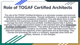 Role of TOGAF Certiﬁed Architects
The role of the TOGAF Certified Architects is to eliminate complex and technical
architecture development processes. Through certification, it is possible to master
all the principles of the company's architecture. This skill allows them to help
organizations and businesses develop long-term strategies. It also helps them to
manage the entire infrastructure portfolio. Certified experts help in building
roadmaps that guide organizations based on the standard open group Enterprise
Architect Certification framework. They define all aspects of technology and
ensure all processes in a company run smoothly. Their role helps ensure there is
alignment between the objectives of the organization and its technology. They
oversee the technology life cycle in a company, especially when there are
updates, versions, or new changes.
 