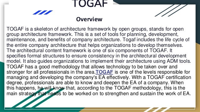 TOGAF
Overview
TOGAF is a skeleton of architecture framework by open groups, stands for open
group architecture framework. This is a set of tools for planning, development,
maintenance, and benefits of company architecture. Togaf includes the life cycle of
the entire company architecture that helps organizations to develop themselves.
The architectural content framework is one of six components of TOGAF. It
specifies formal structures to ensure consistency in the architectural development
model. It also guides organizations to implement their architecture using ADM tools.
TOGAF has a good methodology that allows technology to be taken over and
stronger for all professionals in the area.TOGAF is one of the levels responsible for
managing and developing the company's EA effectively. With a TOGAF certification
degree, professionals are able to know and deepen the EA of a company. When
this happens, he will know that, according to the TOGAF methodology, this is the
main strategy that needs to be worked on to strengthen and sustain the work of EA.
 