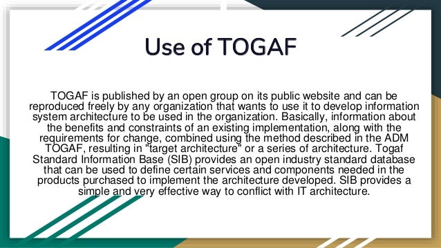 Use of TOGAF
TOGAF is published by an open group on its public website and can be
reproduced freely by any organization that wants to use it to develop information
system architecture to be used in the organization. Basically, information about
the benefits and constraints of an existing implementation, along with the
requirements for change, combined using the method described in the ADM
TOGAF, resulting in "target architecture" or a series of architecture. Togaf
Standard Information Base (SIB) provides an open industry standard database
that can be used to define certain services and components needed in the
products purchased to implement the architecture developed. SIB provides a
simple and very effective way to conflict with IT architecture.
 