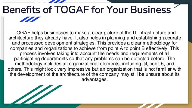 Benefits of TOGAF for Your Business
TOGAF helps businesses to make a clear picture of the IT infrastructure and
architecture they already have. It also helps in planning and establishing accurate
and processed development strategies. This provides a clear methodology for
companies and organizations to achieve from point A to point B effectively. This
process involves taking into account the needs and requirements of all
participating departments so that any problems can be detected before. The
methodology includes all organizational elements, including itil, cobit 5, and
others. This might look very impressive but an organization that is not familiar with
the development of the architecture of the company may still be unsure about its
advantages.
 