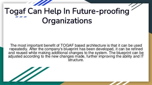 Togaf Can Help In Future-proofing
Organizations
The most important benefit of TOGAF based architecture is that it can be used
repeatedly. After the company's blueprint has been developed, it can be refined
and reused while making additional changes to the system. The blueprint can be
adjusted according to the new changes made, further improving the ability and IT
structure.
 