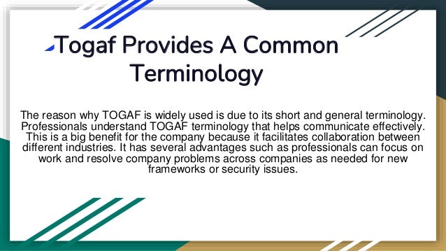 Togaf Provides A Common
Terminology
The reason why TOGAF is widely used is due to its short and general terminology.
Professionals understand TOGAF terminology that helps communicate effectively.
This is a big benefit for the company because it facilitates collaboration between
different industries. It has several advantages such as professionals can focus on
work and resolve company problems across companies as needed for new
frameworks or security issues.
 