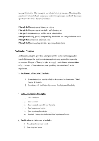 ignoring the principle. Other managerial and technical principles may exist. Ministries and its
department‘s technical officials are expected to adopt these principles, and identify department-
specific ones that express the same shared focus.
Principle 1: The government focuses on citizens
Principle 2: The government is a single, unified enterprise
Principle 3: The Government architecture is mission-driven
Principle 4: Security, privacy and protecting information are core government needs
Principle 5: Information is a national asset
Principle 6: The architecture simplifies government operations
ArchitecturePrinciples
Architectural principles provide a set of general rules and overarching guidelines
intended to support the long-term development and governance of the enterprise
architecture. The goal of these principles is to apply constraints such that decisions
reflect a balance of these elements, while providing maximum benefit to the
organization.
 Business Architecture Principles
1. Service Orientation: Identify & Deliver Government Services that are Critical,
Flexible & Reusable.
2. Compliance with Legislation, Government Regulations and Standards .
 Data Architecture Principles
1. Data is an Asset
2. Data is shared
3. Data is created, accessible and shareable
4. Data has an owner/trustee
5. Data security and permission
6. Standard, Common vocabulary and data / metadata definitions.
 Application Architecture principles
1. Modular and component based
2. Ease of use and re-use
 