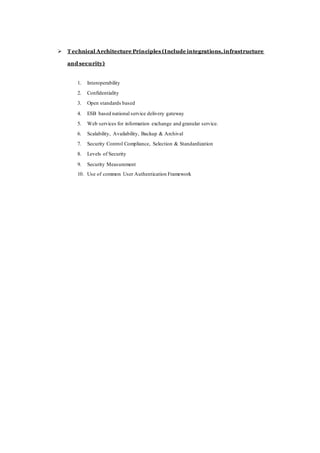  T echnical Architecture Principles (Include integrations,infrastructure
and security)
1. Interoperability
2. Confidentiality
3. Open standards based
4. ESB based national service delivery gateway
5. Web services for information exchange and granular service.
6. Scalability, Availability, Backup & Archival
7. Security Control Compliance, Selection & Standardization
8. Levels of Security
9. Security Measurement
10. Use of common User Authentication Framework
 