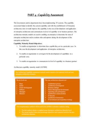 PART 4 : Capability Assessment
The Government and its departments have been implementing IT systems. The capability
assessment helps to identify the current capability and with the establishment of Enterprise
architecture, how it would improve the capability in the area of development and application
of enterprise architecture and communicate its level of capability to its business partners. The
architecture maturity models are used in enabling an enterprise to determine the state of
enterprise architecture and to evaluate risks and options during the development of the
enterprise architecture.
Capability Maturity Model Objectives:
1. To enable an organization to determine how capable they are in a particular area : In
this case the development and application of enterprise architecture.
2. To enable an organization to set targets for the development of capabilities in a
particular area.
3. To enable an organization to communicate its level of capability to a business partner.
Architecture capability maturity model (ACMM)
 