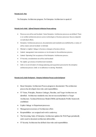 Maturity Level1: None
No Enterprise Architecture program. No Enterprise Architecture to speak of.
Maturity Level2: Initial – Informal Enterprise Architecture Process underway
 Processes are ad hoc and localized. Some Enterprise Architecture processes are defined. There
is no unified architecture process across technologies or business processes.Success depends
on individual efforts.
 Enterprise Architecture processes,documentation and standards are established by a variety of
ad hoc means and are localized or informal.
 Minimal or implicit linkage to business strategies orbusiness drivers.
 Limited management team awareness or involvement in the architecture process.
 Limited Operating Unit acceptance of the Enterprise Architecture process.
 IT Security considerations are ad hoc and localized.
 No explicit governance of architectural standards.
 Little or no involvement of strategic planning and acquisition personnelin the enterprise
architecture process.Little or no adherence to existing Standards.
Maturity Level3: Under Development – Enterprise Architecture Process isunder development
 Basic Enterprise Architecture Process program is documented. The architecture
process has developed clear roles and responsibilities.
 IT Vision, Principles, Business Linkages, Baseline, and Target Architecture are
identified. Architecture standards exist, but not necessarily linked to Target
Architecture. Technical Reference Model(TRM) and Standards Profile framework
established.
 Explicit linkage to Department processes.
 Management awareness of Architecture effort.
 Responsibilities are assigned and work is underway.
 The Governing body of Enterprise Architecture updates the Web Pages periodically
and is used to document architecture deliverables.
 IT Security Architecture has defined clear roles and responsibilities.
 