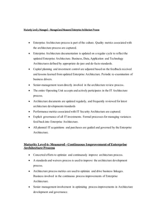 Maturity Level5: Managed– ManagedandMeasured Enterprise Architecture Process
 Enterprise Architecture process is part of the culture. Quality metrics associated with
the architecture process are captured.
 Enterprise Architecture documentation is updated on a regular cycle to reflect the
updated Enterprise Architecture. Business, Data,Application and Technology
Architectures defined by appropriate de-jure and de-facto standards.
 Capital planning and investment control are adjusted based on the feedback received
and lessons learned from updated Enterprise Architecture. Periodic re-examination of
business drivers.
 Senior-management team directly involved in the architecture review process.
 The entire Operating Unit accepts and actively participates in the IT Architecture
process.
 Architecture documents are updated regularly, and frequently reviewed for latest
architecture developments/standards
 Performance metrics associated with IT Security Architecture are captured.
 Explicit governance of all IT investments. Formal processes for managing variances
feed back into Enterprise Architecture.
 All planned IT acquisitions and purchases are guided and governed by the Enterprise
Architecture.
Maturity Level 6: Measured - Continuous Improvement of Enterprise
Architecture Process
 Concerted efforts to optimize and continuously improve architecture process.
 A standards and waivers process is used to improve the architecture development
process.
 Architecture process metrics are used to optimize and drive business linkages.
Business involved in the continuous process improvements of Enterprise
Architecture.
 Senior management involvement in optimizing process improvements in Architecture
development and governance.
 