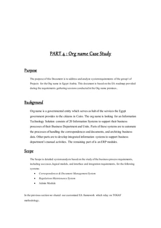 PART 4 : Org name Case Study
Purpose
The purpose of this Document is to address and analyze systemrequirements of the group1 of
Projects for the Org name in Egypt Arabia. This document is based on the EA roadmap provided
during the requirements gathering sessions conducted in the Org name premises..
Background
Org name is a governmental entity which serves as hub of the services the Egypt
government provides to the citizens in Cairo. The org name is looking for an Information
Technology Solution consists of 20 Information Systems to support their business
processes of their Business Department and Units. Parts of these systems are to automate
the processes of handling the correspondences and documents, and archiving business
data. Other parts are to develop integrated information systems to support business
department’s manual activities. The remaining part of is an ERP modules.
Scope
The Scope is detailed systemanalysis based on the study ofthe business process requirements,
including use cases,logical models, and interface and integration requirements, for the following
systems:
 Correspondences& Document Management System
 RegulationsMaintenance System
 Admin Module
In the previous section we shared our customized EA framework which relay on TOGAF
methodology.
 
