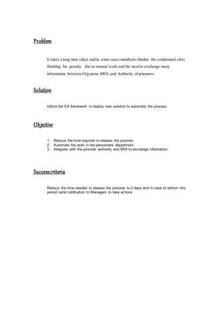 Problem
It takes a long time (days and in some cases months)to finalize the condemned after
finishing his penalty due to manual work and the need to exchange many
information between Org name ,MOI ,and Authority of prisoners.
Solution
Utilize the EA framework to deploy new solution to automate the process
Objective
1. Reduce the time required to release the prisoner.
2. Automate the work in the pensioners department.
3. Integrate with the prisoner authority and MOI to exchange information.
Successcriteria
Reduce the time needed to release the prisoner to 2 days and in case of volition this
period send notification to Managers to take actions
 