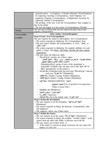 backend system – As Employee of Etsalat Edarayah, Wared Employee
for registering Incoming Correspondence, Sader Employee for
registering Outgoing Correspondence, or Department Secretary for
registering Internal Correspondence.
- The privilege of the user is for the Correspondence Type assigned to
him by the admin.
- The user has logged in to the system (Correspondences Module).
TRIGGER: This use case is initiated when the user selects the option (link) to add
(register) correspondence.
TYPICALCOURSE
OF EVENTS:
Actor Action / System Response
Step 1:Create New Correspondence .
The user requests the option to add (register) new Correspondence.
oThe system responds by displaying the Correspondence form.
oThe user selects whether the correspondence is “‫,”وارد‬ “‫,”صادر‬ or
“‫داخلي‬ ‫.”صادر‬
oThe system responds by displaying the required attributes for each
option. [ِStep1, Alt1-Step1, Alt2-Step1 describe the three options
respectively].
oThe user enters the following fields:
- ‫المراسلة‬ ‫نوع‬ : cantake one of these values:
“ ‫حكومية‬ ‫معامالت‬–‫أشخاص‬ ‫من‬ ‫عرائض‬–‫سري‬–‫برقية‬–‫الخاص‬ ‫المكتب‬
‫(األم‬)‫ير‬-‫الجمهور‬ ‫(استقبال‬ ‫الخاص‬ ‫المكتب‬ ”
[Mandatory][Each group of users of the department is
responsible to handle only one type, and so this field will be
filled automatically by the system ]
- :‫رقم‬‫المراسة‬ Generated serial per each type “‫المراسلة‬ ‫نوع‬ :”and per
each year “‫هجرية‬ ‫”سنة‬ [Mandatory]
- :‫رقم‬‫الخطاب‬ Sender’s Issuing Number [Mandatory]
- ‫تاريخ‬ :‫الخطاب‬ Sender’s Issuing Number [Mandatory]
- ‫ارد‬‫و‬‫ال‬ ‫صفـة‬ : [Mandatory][Default: “‫]”جديد‬
- ‫ع‬‫الموضو‬ ‫تصنيف‬ :[List of specified to the department –
Subject Lockup Table ]
- ‫المشفوعات‬ ‫:عدد‬ [Mandatory]
- ‫األهمية‬ ‫مستوى‬ : ‫"عاجل‬-"‫عادي‬
- ‫رد؟‬ ‫تتطلب‬ : Check box
- ‫المعاملة‬ ‫حالة‬ :Set to the default value “‫االجراء‬ ‫”تحت‬
Step 2: Define the Destination
oThe user requests to set the destination “‫إليها‬ ‫المرسل‬ ‫.”الجهة‬
[Mandatory]
oThe system responds by listing the hierarchy of departments, units
and employees.
oThe employee selects one of these items.
Step 3: Define the Source
oThe user requests to set the source “ ‫الجهة‬‫الراسلة‬ ”. [Mandatory]
oThe system responds by listing the available “external entities” in the
system (lock-up table) with ability to add new one to the list.
oThe user selects one of these items, or
- If the sender is a person or group of persons, the user enters the
name(s) in a free text.
 