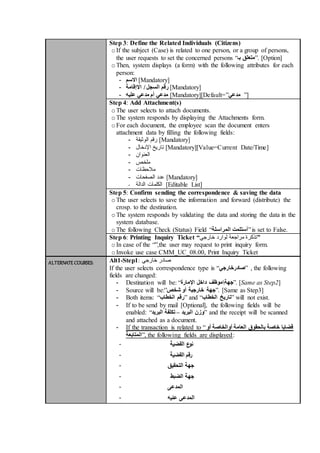 Step 3: Define the Related Individuals (Citizens)
oIf the subject (Case) is related to one person, or a group of persons,
the user requests to set the concerned persons “‫بـ‬ ‫.”متعلق‬ [Option]
oThen, system displays (a form) with the following attributes for each
person:
- ‫االسم‬ [Mandatory]
- ‫االإقامة‬ / ‫السجل‬ ‫رقم‬ [Mandatory]
- ‫عليه‬ ‫مدعي‬ ‫أم‬ ‫مدعي‬ [Mandatory][Default=”‫مدعي‬ ”]
Step 4: Add Attachment(s)
oThe user selects to attach documents.
oThe system responds by displaying the Attachments form.
oFor each document, the employee scan the document enters
attachment data by filling the following fields:
- ‫الوثيقة‬ ‫رقم‬ [Mandatory]
- ‫اإلدخال‬ ‫تاريخ‬ [Mandatory][Value=Current Date/Time]
- ‫العنوان‬
- ‫ملخص‬
- ‫مالحظات‬
- ‫الصفحات‬ ‫عدد‬ [Mandatory]
- ‫الدالة‬ ‫الكلمات‬ [Editable List]
Step 5: Confirm sending the correspondence & saving the data
oThe user selects to save the information and forward (distribute) the
crosp. to the destination.
oThe system responds by validating the data and storing the data in the
system database.
oThe following Check (Status) Field “‫المراسلة‬ ‫”أستلمت‬is set to False.
Step 6: Printing Inquiry Ticket “‫خارجي‬ ‫لوارد‬ ‫مراجعة‬ ‫”تذكرة‬
oIn case of the “”,the user may request to print inquiry form.
oInvoke use case CMM_UC_08.00, Print Inquiry Ticket
ALTERNATE COURSES: Alt1-Step1: ‫خارجي‬ ‫صادر‬
If the user selects correspondence type is “‫”صادرخارجي‬ , the following
fields are changed:
- Destination will be: “ ‫جهة‬‫اإلمارة‬ ‫داخل‬ ‫موظف‬ ”. [Same as Step2]
- Source will be:”‫شخص‬ ‫أو‬ ‫خارجية‬ ‫.”جهة‬ [Same as Step3]
- Both items: “‫الخطاب‬ ‫”رقم‬ and “ ‫تاريخ‬‫الخطاب‬ ” will not exist.
- If to be send by mail [Optional], the following fields will be
enabled: “ ‫البريد‬ ‫وزن‬–‫البريد‬ ‫تكلفة‬ ” and the receipt will be scanned
and attached as a document.
- If the transaction is related to “‫أو‬ ‫أوالخاصة‬ ‫العامة‬ ‫بالحقوق‬ ‫خاصة‬ ‫قضايا‬
‫,”المتابعة‬ the following fields are displayed:
- ‫القضية‬ ‫ع‬‫نو‬
- ‫القضية‬ ‫رقم‬
- ‫التحقيق‬ ‫جهة‬
- ‫الضبط‬ ‫جهة‬
- ‫المدعى‬
- ‫عليه‬ ‫المدعى‬
 