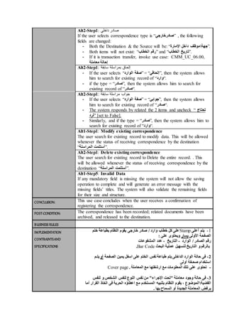 Alt2-Step1: ‫صادر‬‫داخلي‬
If the user selects correspondence type is “‫”صادرخارجي‬ , the following
fields are changed:
- Both the Destination & the Source will be: “ ‫جهة‬‫اإلمارة‬ ‫داخل‬ ‫موظف‬ ”.
- Both items will not exist: “‫الخطاب‬ ‫”رقم‬ and “‫الخطاب‬ ‫.”تاريخ‬
- If it is transaction transfer, invoke use case: CMM_UC_06.00,
‫معاملة‬ ‫إحالة‬
Alt2-Step1: ‫إ‬‫سابقة‬ ‫بمراسلة‬ ‫لحاق‬
- If the user selects “ ‫صفة‬‫الوارد‬ ” = “‫,”إلحاقي‬ then the system allows
him to search for existing record of “‫.“وارد‬
- if the type = “‫,”صادر‬ then the system allows him to search for
existing record of “‫.“صادر‬
Alt2-Step1: ‫جواب‬‫مراسلة‬‫سابقة‬
- If the user selects “ ‫صفة‬‫الوارد‬ ” = “‫,”جوابي‬ then the system allows
him to search for existing record of “‫.“صادر‬
- The system responds by related the 2 items and uncheck “ ‫تحتاج‬
‫”لرد‬ [set to False].
- Similarly, and if the type = “‫,”صادر‬ then the system allows him to
search for existing record of “‫.“وارد‬
Alt1-Step1: Modify existing correspondence
The user search for existing record to modify data. This will be allowed
whenever the status of receiving correspondence by the destination
“‫المراسلة‬ ‫.”أستلمت‬
Alt2-Step1: Delete existing correspondence
The user search for existing record to Delete the entire record. . This
will be allowed whenever the status of receiving correspondence by the
destination “‫المراسلة‬ ‫.”أستلمت‬
Alt1-Step5: Invalid Data
If any mandatory field is missing the system will not allow the saving
operation to complete and will generate an error message with the
missing fields’ titles. The system will also validate the remaining fields
for their size and structure.
CONCLUSION: This use case concludes when the user receives a confirmation of
registering the correspondence.
POST-CONDITION: The correspondence has been recorded; related documents have been
archived, and released to the destination.
BUSINESS RULES
IMPLEMENTATION
CONTRAINTSAND
SPECIFICATIONS
‫ختم‬ ‫بطباعة‬ ‫النظام‬ ‫يقوم‬ ‫خارجى‬ ‫صادر‬ / ‫وارد‬ ‫خطاب‬ ‫كل‬ ‫على‬Stamp 1-‫أعلى‬ ‫يتم‬
: ‫على‬ ‫ويحتوى‬ ‫يسار‬ ‫األولى‬ ‫الصفحة‬
‫الوارد‬ / ‫الصادر‬ ‫رقم‬-‫التاريخ‬-‫المشفوعات‬ ‫عدد‬
.Bar Code ‫البحث‬ ‫عملية‬ ‫لتسهيل‬ ‫التاريخ‬ ‫و‬ ‫بالرقم‬
‫يتـم‬ ‫أو‬ ‫الصفحة‬ ‫يمين‬ ‫اسفل‬ ‫على‬ ‫الختم‬ ‫نفس‬ ‫طباعة‬ ‫يتم‬ ‫الداخلى‬ ‫الوارد‬ ‫حالة‬ ‫فى‬ -2
‫أولى‬ ‫صحـفة‬ ‫استخدام‬
Cover page -. ‫المعاملة‬ ‫مع‬ ‫ارشفتها‬ ‫مع‬ ‫المعلومات‬ ‫تلك‬ ‫على‬ ‫تحتوى‬
3-‫معاملة‬ ‫وجود‬ ‫حالة‬ ‫فى‬‫لنفس‬ ‫و‬ ‫الشخص‬ ‫لنفس‬ ‫النوع‬ ‫نفس‬ ‫من‬ "‫اإلجراء‬ ‫"تحت‬
‫القضية‬‫بتن‬ ‫النظام‬ ‫يقوم‬ ، ‫الموضوع‬‫ا‬ ‫اتخاذ‬ ‫فى‬ ‫الحرية‬ ‫اعطاؤه‬ ‫مع‬ ‫المستخدم‬ ‫بيه‬‫أما‬ ‫لقرار‬
. ‫بها‬ ‫السماح‬ ‫أو‬ ‫الجديدة‬ ‫المعاملة‬ ‫برفض‬
 