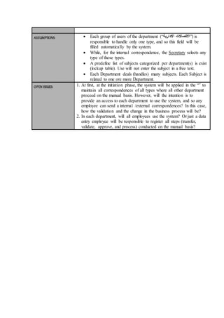 ASSUMPTIONS:  Each group of users of the department (“ ‫االتصاالت‬‫االدارية‬ ”) is
responsible to handle only one type, and so this field will be
filled automatically by the system.
 While, for the internal correspondence, the Secretary selects any
type of those types.
 A predefine list of subjects categorized per department(s) is exist
(lockup table). Use will not enter the subject in a free text.
 Each Department deals (handles) many subjects. Each Subject is
related to one ore more Department.
OPEN ISSUES: 1. At first, at the initiation phase, the system will be applied in the “” to
maintain all correspondences of all types where all other department
proceed on the manual basis. However, will the intention is to
provide an access to each department to use the system, and so any
employee can send a internal /external correspondences? In this case,
how the validation and the change in the business process will be?
2. In each department, will all employees use the system? Or just a data
entry employee will be responsible to register all steps (transfer,
validate, approve, and process) conducted on the manual basis?
 