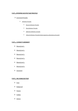 PART 3: ENTERPRISEARCHITECTURE PRINCIPLES
 GovernmentPrinciples
 Architecture Principles
 Business Architecture Principles
 Data Architecture Principles
 Application Architecture principles
 Technical Architecture Principles (Include integrations,infrastructure and security)
PART 4 :CAPABILITY ASSESSMENT
 MaturityLevel 1.
 MaturityLevel 2.
 MaturityLevel 3.
 MaturityLevel 4.
 MaturityLevel 5.
 MaturityLevel 6.
 Assessment
PART 4 :ORG NAMECASE STUDY
 Scope
 Background
 Purpose
 Problem
 Solution
 