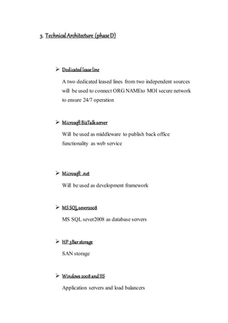 3. TechnicalArchitecture (phaseD)
 Dedicatedleaseline
A two dedicated leased lines from two independent sources
will be used to connect ORG NAMEto MOI secure network
to ensure 24/7 operation
 MicrosoftBizTalkserver
Will be used as middleware to publish back office
functionality as web service
 Microsoft .net
Will be used as development framework
 MS SQLsever2008
MS SQL sever2008 as database servers
 HP 3Barstorage
SAN storage
 Windows 2008andIIS
Application servers and load balancers
 