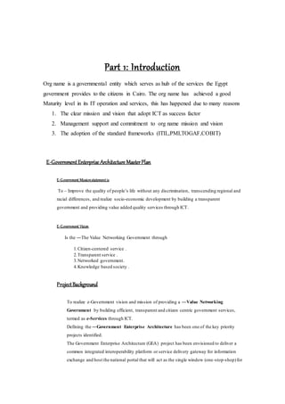 Part 1: Introduction
Org name is a governmental entity which serves as hub of the services the Egypt
government provides to the citizens in Cairo. The org name has achieved a good
Maturity level in its IT operation and services, this has happened due to many reasons
1. The clear mission and vision that adopt ICT as success factor
2. Management support and commitment to org name mission and vision
3. The adoption of the standard frameworks (ITIL,PMI,TOGAF,COBIT)
E-GovernmentEnterprise Architecture MasterPlan
E-Government Missionstatementis
To – Improve the quality of people’s life without any discrimination, transcending regional and
racial differences, and realize socio-economic development by building a transparent
government and providing value added quality services through ICT.
E-Government Vision
Is the ―The Value Networking Government through
1.Citizen-centered service .
2.Transparent service .
3.Networked government.
4.Knowledge based society .
ProjectBackground
To realize e-Government vision and mission of providing a ―Value Networking
Government by building efficient, transparent and citizen centric government services,
termed as e-Services through ICT.
Defining the ―Government Enterprise Architecture has been one of the key priority
projects identified.
The Government Enterprise Architecture (GEA) project has been envisioned to deliver a
common integrated interoperability platform or service delivery gateway for information
exchange and host the national portal that will act as the single window (one-stop-shop)for
 
