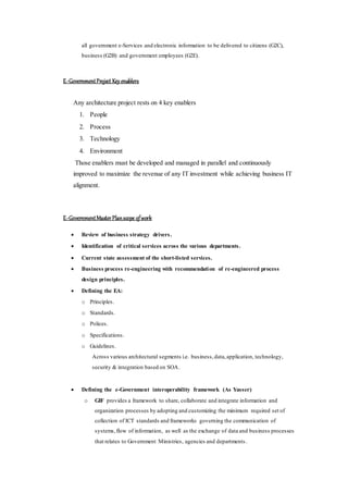 all government e-Services and electronic information to be delivered to citizens (G2C),
business (G2B) and government employees (G2E).
E-GovernmentProject Key enablers
Any architecture project rests on 4 key enablers
1. People
2. Process
3. Technology
4. Environment
Those enablers must be developed and managed in parallel and continuously
improved to maximize the revenue of any IT investment while achieving business IT
alignment.
E-GovernmentMasterPlanscope ofwork
 Review of business strategy drivers.
 Identification of critical services across the various departments.
 Current state assessment of the short-listed services.
 Business process re-engineering with recommendation of re-engineered process
design principles.
 Defining the EA:
o Principles.
o Standards.
o Polices.
o Specifications.
o Guidelines.
Across various architectural segments i.e. business,data,application, technology,
security & integration based on SOA.
 Defining the e-Government interoperability framework (As Yasser)
o GIF provides a framework to share, collaborate and integrate information and
organization processes by adopting and customizing the minimum required set of
collection of ICT standards and frameworks governing the communication of
systems,flow of information, as well as the exchange of data and business processes
that relates to Government Ministries, agencies and departments.
 