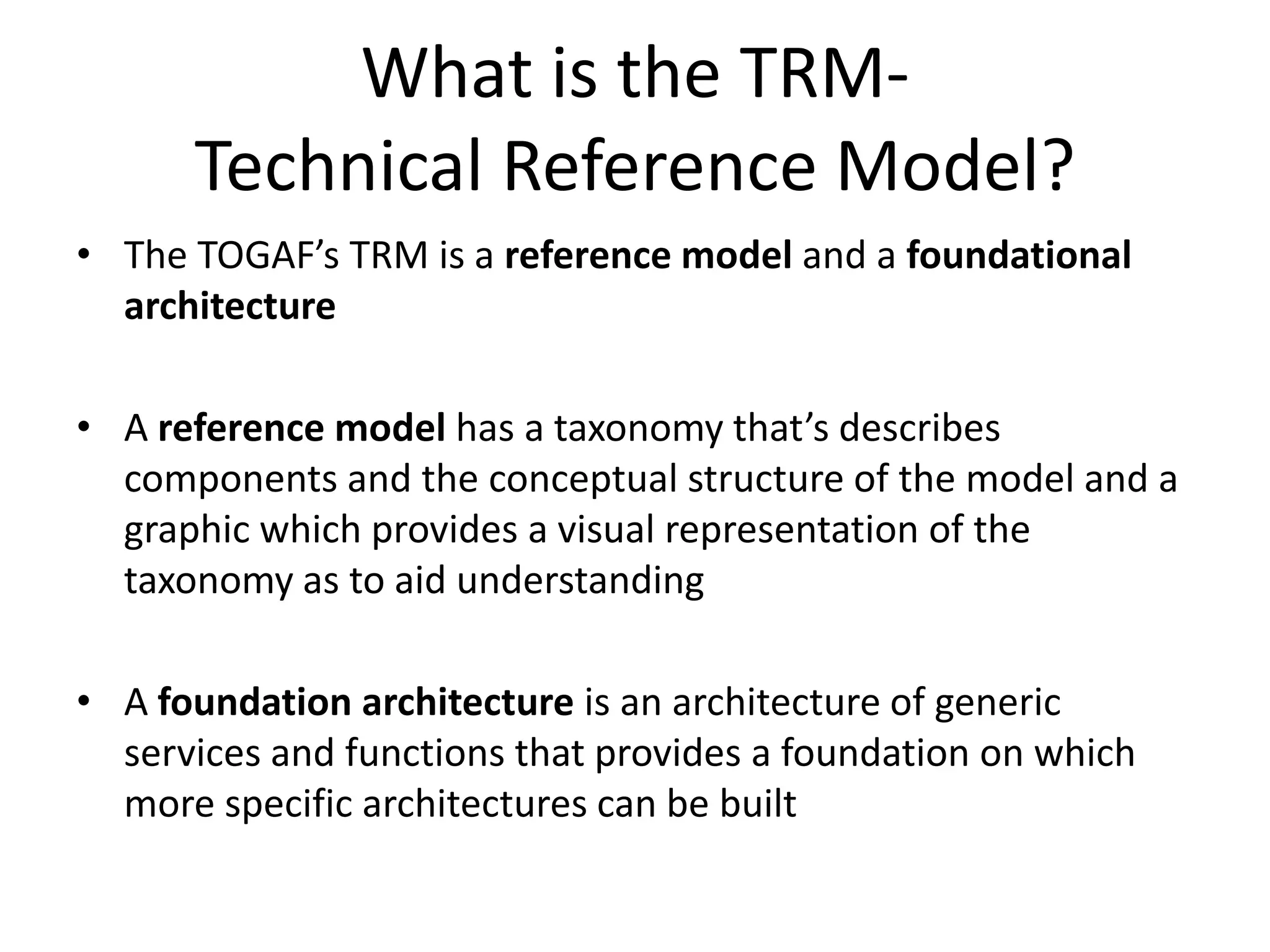 What is the TRM- Technical Reference Model?The TOGAF’s TRM is a reference model and a foundational architectureA reference model has a taxonomy that’s describes components and the conceptual structure of the model and a graphic which provides a visual representation of the taxonomy as to aid understandingA foundation architecture is an architecture of generic services and functions that provides a foundation on which more specific architectures can be built